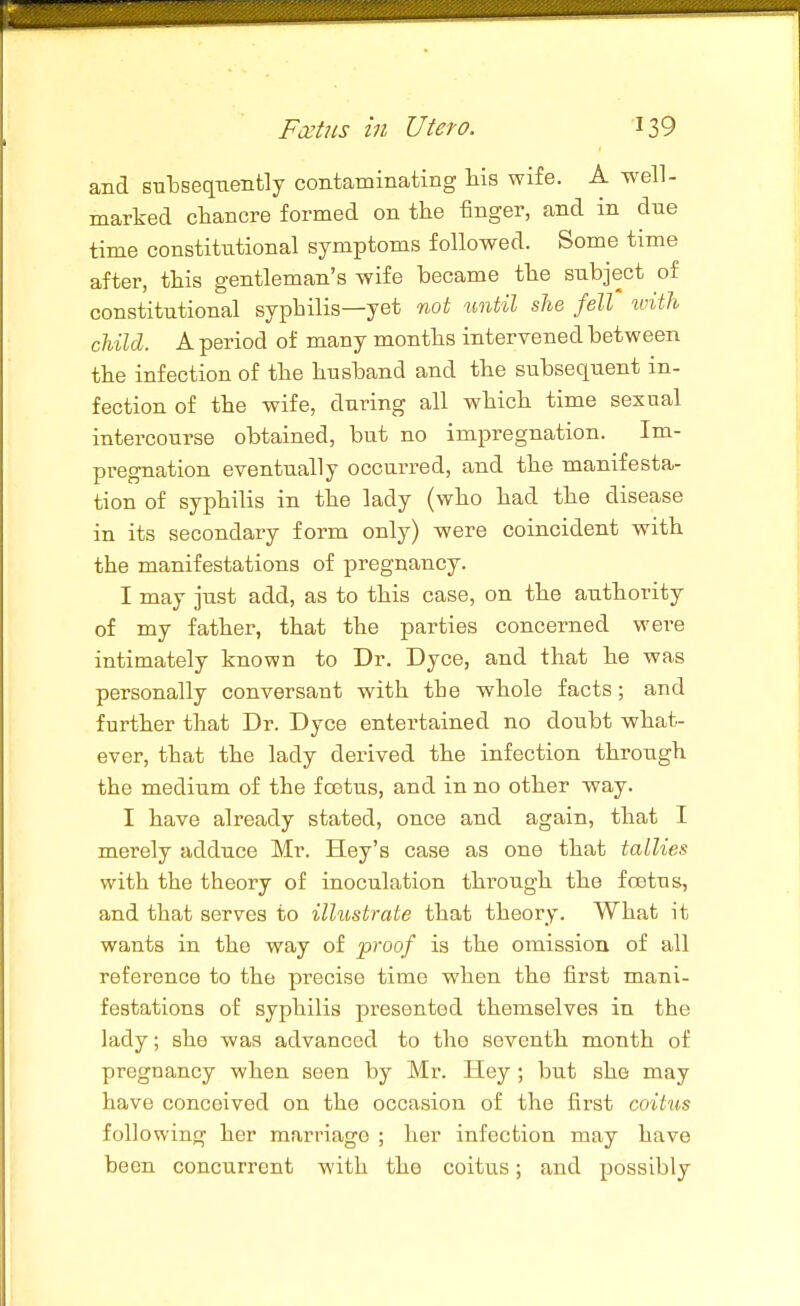 and subsequently contaminating His wife. A well- marked chancre formed on the finger, and in dne time constitutional symptoms followed. Some time after, this gentleman's wife became the subject of constitutional syphilis—yet not until she fell tvith child. A period of many months intervened between the infection of the husband and the subsequent in- fection of the wife, during all which time sexual intercourse obtained, but no impregnation. Im- pregnation eventually occurred, and the manifesta- tion of syphilis in the lady (who had the disease in its secondary form only) were coincident with the manifestations of pregnancy. I may just add, as to this case, on the authority of my father, that the parties concerned were intimately known to Dr. Dyce, and that he was personally conversant with the whole facts; and further that Dr. Dyce entertained no doubt what- ever, that the lady derived the infection through the medium of the foetus, and in no other way. I have already stated, once and again, that I merely adduce Mr. Hey's case as one that tallies with the theory of inoculation through the foetus, and that serves to illustrate that theory. What it wants in the way of proof is the omission of all reference to the precise time when the first mani- festations of syphilis presented themselves in the lady; she was advanced to the seventh month of pregnancy when seen by Mr. Hey ; but she may have conceived on the occasion of the first coitus following her marriage ; her infection may have been concurrent with the coitu.s; and possibly