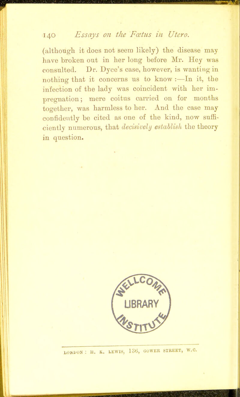(altliougli it does not seem likely) tlie disease may have broken out in her long before Mr. Hey was consulted. Dr. Dyce's case, however, is wanting in nothing that it concerns us to know :—In it, the infection of the lady w^as coincident with her im- pregnation; mere coitus carried on for months together, was harmless to her. And the case may confidently be cited as one of the kind, now suffi- ciently numerous, that decisivelij establish the theory in question.