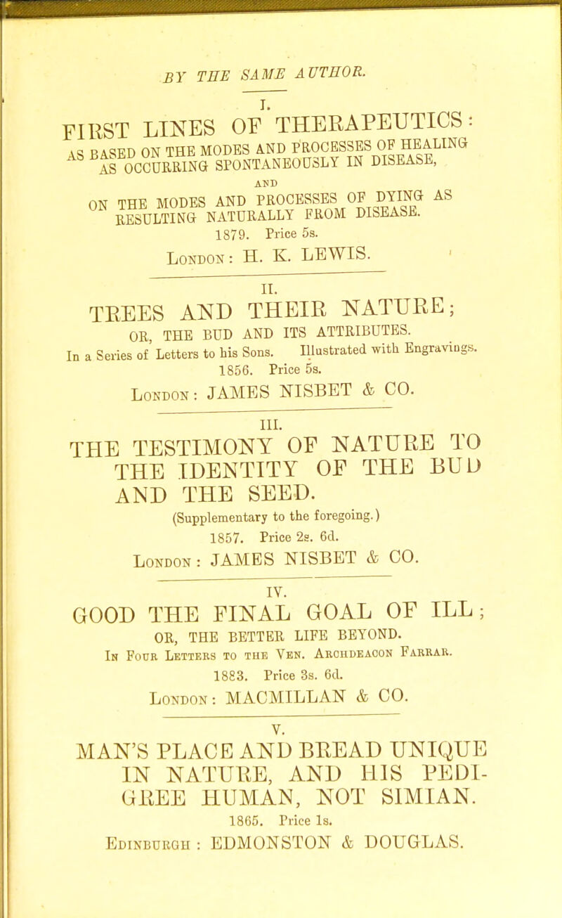 BY THE SAME AUTHOR. FIRST LINES OF' THERAPEUTICS : RAWD ON THE MODES A.ND PROCESSES OF HEALING ^If Occurring SPONTANEOUSLY in disease, AND ON THE MODES AND PROCESSES OP DYING AS RESULTING NATURALLY FROM DISEASE. 1879. Price 5s. London: H. K. LEWIS. II. TREES Al^B THEIR NATURE; OR THE BUD AND ITS ATTRIBUTES. In a Series of' Letters to his Sons. Illustrated with Engravings. 1856. Price 5s. London : JAMES NISBET & CO. IlL THE TESTIMONY OF NATURE TO THE IDENTITY OF THE BUD AND THE SEED. (Supplementary to the foregoing.) 1857. Price 2g. 6d. London : JAMES NISBET & CO. ~ lY. GOOD THE FINAL GOAL OF ILL; OR, THE BETTER LIFE BEYOND. In Four Letters to the Yen. Arohdeaoon Farrar. 1883. Price 3s. 6d. London: MACMILLAN & CO. V. MAN'S PLACE AND BEEAD UNIQUE IN NATURE, AND HIS PEDI- GREE HUMAN, NOT SIMIAN. 1865. Price Is. Edinburgh : EDMONSTON & DOUGLAS.