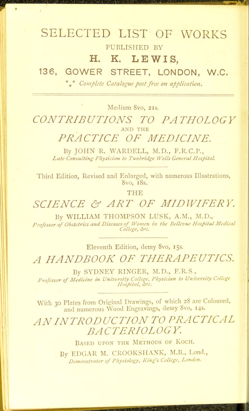 SELECTED LIST OF WORKS PUBLISHED BY H. K. LEWIS, 136, GOWER STREET, LONDON, W.C. *^* Complete Catalogue fast free on application. Medium 8vo, 21s. CONTRIBUTIONS TO PATHOLOGY AND THE PRACTICE OF MEDICINE. By JOHN R. WARDELL, M.D., F.R.C.P., Late Consultitig Physician to Tunbridge Weils General Hospital, Third Edition, Revised and Enlarged, with numerous Ilhistrations, 8vo, 18s. THE SCIENCE & ART OF MIDWIFERY. By WILLIAM THOMPSON LUSK, A.M., M.D., Professor 0/ Obstetrics and Diseases of Women in t/ie Bellevue Hospital Medical College, <Vc. Eleventh Edition, demy 8vo, 15s. A HANDBOOK OF THERAPEUTICS. By SYDNEY RINGER, M.D., F.R.S., Professor of Medicine in University College, Physician to University College Hospital, &^c. With 30 Plates from Original Drawings, of which 28 are Coloured, and numerous Wood Engravings, demy Svo, 14s. AN INTRODUCTION TO PRACTICAL BACTERIOLOGY. Ba-seo upon tme Methods ok Koch. By EDGAR M. CROOKSHANK, M.B., Lond., Demonstrator of Physiology, Kings College, London.