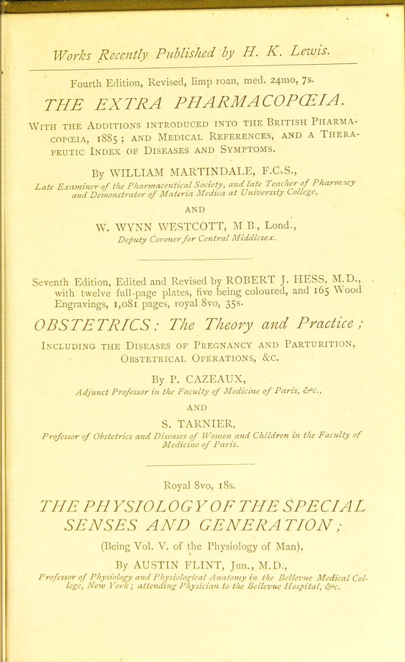 Fourth Edition, Revised, limp roan, med. 24mo, 7s. 777^ EXTRA PHARMACOPCEIA. With the Additions introduced into the British Pharma- copcEiA, 1885 ; AND Medical References, and a Thera- peutic Index of Diseases and Symptoms. By WILLIAM MARTINDALE, F.C.S., Late Examiner of the Pharinaceutical Society, and late Teacher of Phartnacy and Demonstrator of Materia Medica at University LoLLege, AND W. WYNN WESTCOTT, M B , Lond., Deputy Coronerfor Central Middlesex. Seventh Edition, Edited and Revised by ROBERT J. HESS, M.D., with twelve full-page plates, five being coloured, and 165 W ood Engravings, 1,081 pages, royal 8vo, 35s. OBSTETRICS: The Theory and Practice; In'cluding the Diseases of Pregnancy and Parturition, Obstetrical Operations, &c. By P. CAZEAUX, Adjunct Professor in the Faculty of Medicine of Paris, &'c., AND S. TARNIER, Professor of Obstetrics and Diseases of Women and Children in the Faculty of Medicine of Paris. Royal 8vo, 18s. THE PH YSIOL OGYOF THE SPECIAL SENSES AND GENERATION; (Being Vol. V. of the Physiology of Man). By AUSTIN FLINT, Jun., M.D., Professor of Physiology and Physioloc;ical Anatomy in the Belle7iue Medical Col-