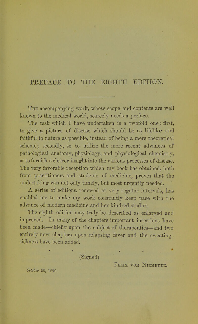 The accompanying work, whose scope and contents are well known to the medical world, scarcely needs a preface. The task which I have undertaken is a twofold one: first, to give a picture of disease which should be as lifelike* and faithful to nature as possible, instead of being a mere theoretical scheme; secondly, so to utilize the more recent advances of pathological anatomy, physiology, and physiological chemistry, as to furnish a clearer insight into the various processes of disease. The very favorable reception which my book has obtained, both from practitioners and students of medicine, proves that the undertaking was not only timely, but most urgently needed. A series of editions, renewed at very regular intervals, has enabled me to make my work constantly keep pace with the advance of modern medicine and her kindred studies. The eighth edition may truly be described as enlarged and improved. In many of the chapters important insertions have been made—chiefly upon the subject of therapeutics—and two entirely new chapters upon relapsing fever and the sweating- sickness have been added. • • • • . (Signed) Felix von Niemeyek. October 26, 1870