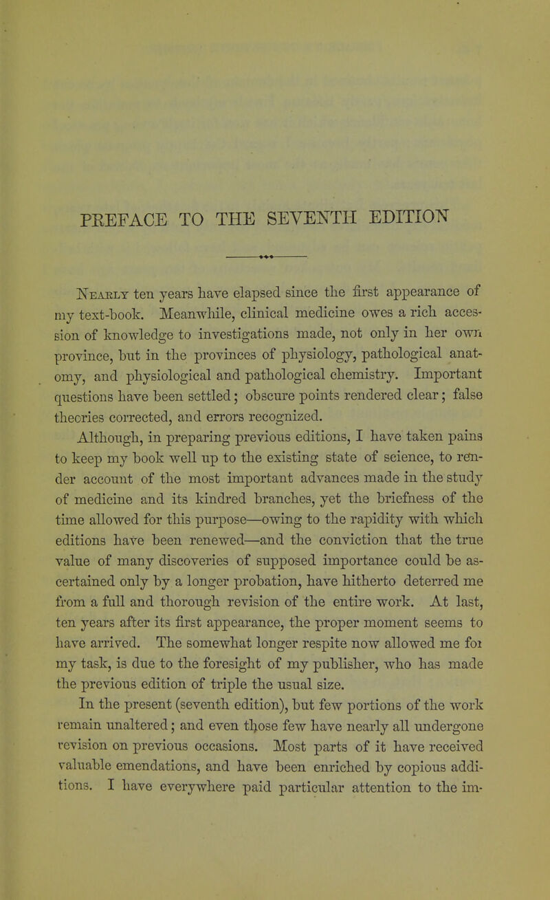 jSeaely ten years have elapsed since the first appearance of my text-book. Meanwhile, clinical medicine owes a rich acces- sion of knowledge to investigations made, not only in her own province, but in the provinces of physiology, pathological anat- omy, and physiological and pathological chemistry. Important questions have been settled; obscure points rendered clear; false theories corrected, and errors recognized. Although, in preparing previous editions, I have taken pains to keep my book well up to the existing state of science, to ren- der account of the most important advances made in the study of medicine and its kindred branches, yet the briefness of the time allowed for this purpose—owing to the rapidity with which editions have been renewed—and the conviction that the true value of many discoveries of supposed importance could be as- certained only by a longer probation, have hitherto deterred me from a full and thorough revision of the entire work. At last, ten years after its first appearance, the proper moment seems to have arrived. The somewhat longer respite now allowed me foi my task, is due to the foresight of my publisher, who has made the previous edition of triple the usual size. In the present (seventh edition), but few portions of the work remain unaltered; and even t\ose few have nearly all undergone revision on previous occasions. Most parts of it have received valuable emendations, and have been enriched by copious addi- tions. I have everywhere paid particular attention to the im-
