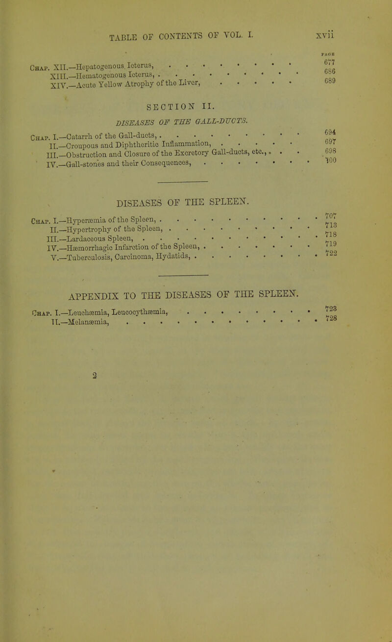 Chap. XII.—Hepatogenous. Icterus, XIII. —Hematogenous Icterus, . XIV. —Acute Yellow Atrophy of the Liver, PAGE 677 686 689 SECTION II. DISEASES OF THE GALL-DUCTS. Chap. I.—Catarrh of the Gall-ducts, II —Croupous and Diphtheritic Inflammation, . • III'.—Obstruction and Closure of the Excretory Gall-ducts, etc.,. . . 698 IV.—Gall-stones and their Consequences, »00 DISEASES OF THE SPLEEN. Chap. I.—Hyperemia of the Spleen, ' IL—Hypertrophy of the Spleen, J1* III. —Lardaceous Spleen, 7 IV. —Hemorrhagic Infarction of the Spleen, ?19 V.—Tuberculosis, Carcinoma, Hydatids, '22 APPENDIX TO THE DISEASES OF THE SPLEEN. Chap. I.—Leuehsemia, Leucocythsemia, 72Z Tl.—Melansemia, '