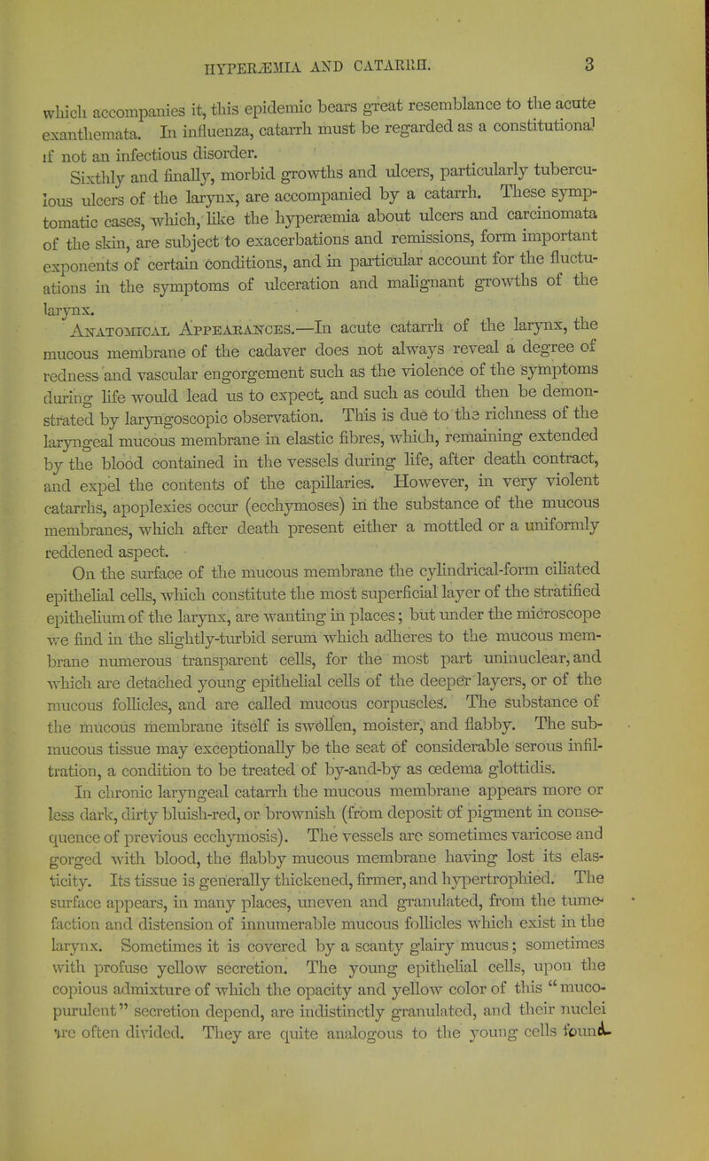 which accompanies it, this epidemic bears great resemblance to the acute exanthemata. In influenza, catarrh must be regarded as a constitutional if not an infectious disorder. Sixthly and finally, morbid growths and ulcers, particularly tubercu- lous ulcers of the larynx, are accompanied by a catarrh. These symp- tomatic cases, which, like the hypersemia about ulcers and carcinomata of the skin, are subject to exacerbations and remissions, form important exponents of certain conditions, and in particular account for the fluctu- ations in the symptoms of ulceration and malignant groAvths of the larynx. Anatomical Appearances.—In acute catarrh of the larynx, the mucous membrane of the cadaver does not always reveal a degree of redness and vascular engorgement such as the violence of the symptoms during life would lead us to expect and such as could then be demon- strated by laryngoscopy observation. This is due to the richness of the laryngeal mucous membrane in elastic fibres, which, remaining extended by the blood contained in the vessels during life, after death contract, and expel the contents of the capillaries. However, in very violent catarrhs, apoplexies occur (ecchymoses) in the substance of the mucous membranes, which after death present either a mottled or a uniformly reddened aspect. On the surface of the mucous membrane the cylindrical-form ciliated epithelial cells, which constitute the most superficial layer of the stratified epithelium of the larynx, are wanting in places; but under the microscope Ave find in the slightly-turbid serum which adheres to the mucous mem- brane numerous transparent cells, for the most part uninuclear, and which are detached young epithelial cells of the deeper'layers, or of the mucous follicles, and are called mucous corpuscles. The substance of the mucous membrane itself is swollen, moister, and flabby. The sub- mucous tissue may exceptionally be the seat of considerable serous infil- tration, a condition to be treated of by-and-by as oedema glottidis. In chronic laryngeal catarrh the mucous membrane appears more or less dark, dirty bluish-red, or brownish (from deposit of pigment in conse- quence of previous ecchymosis). The vessels are sometimes varicose and gorged with blood, the flabby mucous membrane having lost its elas- ticity. Its tissue is generally thickened, firmer, and hypertrophied. The surface appears, in many places, uneven and granulated, from the tume- faction and distension of innumerable mucous follicles which exist in the larynx. Sometimes it is covered by a scanty glairy mucus; sometimes with profuse yellow secretion. The young epithelial cells, upon the copious admixture of which the opacity and yellow color of this  muco- purulent secretion depend, are indistinctly granulated, and their nuclei ire often divided. They are quite analogous to the young cells foun«L