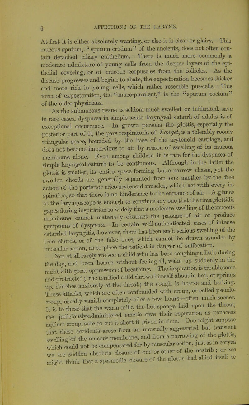 At first it is either absolutely wanting, or else it is clear or glairy. This mucous sputum, sputum crudum of the ancients, does not often con- tain detached ciliary epithelium. There is much more commonly a moderate admixture of young cells from the deeper layers of the epi- thelial covering, or of mucous corpuscles from the follicles. As the disease progresses and begins to abate, the expectoration becomes thicket and more rich in young cells, which rather resemble pus-cells. This form of expectoration, the muco-purulent, is the sputum coctum of the older physicians. As the submucous tissue is seldom much swelled or infiltrated, save in rare cases, dyspnoea in simple acute laryngeal catarrh of adults is of exceptional occurrence. In grown persons the glottis, especially the posterior part of it, the pars respiratoria of Zonget, is a tolerably roomy triangular space, bounded by the base of the arytenoid cartilage, and does not become impervious to air by reason of swelling of its mucous membrane alone. Even among children it is rare for the dyspnoea of simple laryngeal catarrh to be continuous. Although in the latter the glottis is smaller, its entire space forming but a narrow chasm, yet the swollen chords are generally separated from one another by the free action Of the posterior crico-arytenoid muscles, which act with every in- spiration, so that there is no hinderance to the entrance of air. A-glance at the laryngoscope is enough to convince any one that the rima glottidis n apes during inspiration so widely that a moderate swelling of the mucous membrane cannot materially obstruct the passage of air or produce symptoms of dyspnoea. In certain well-authenticated cases of intense catarrhal laryngitis, however, there has been such serious swelling of the true chords, or of the false ones, which cannot be drawn asunder by muscular action, as to place the patient in danger of suffocation _ Not at all rarely we see a child who has been coughing a httle during the day and been hoarse without feeling ill, wake up suddenly in the m^ht with great oppression of breathing. The inspiration is troublesome and protracted; the terrified child throws himself about in bed, or springs uo clutches anxiously at the throat; the cough is hoarse and barking. These attacks, which are often confounded with croup, or called pseudo- croup, usually vanish completely after a few hours-often much sooner. It is to these that the warm milk, the hot sponge laid upon the throat, the iucUciously-adrmnistered emetic owe their reputation as panaceas against croup, sure to cut it short if given in time. One might suppose tfat these accidents. arose from an unusually aggravated but transient bwellino- of the mucous membrane, and from a narrowing of the glottis, which could not be compensated for by muscular action, just as in coryza „ sudden absolute closure of one or other of the nostris; or we L think that a spasmodic closure of the glottis had allied itself tc imgl