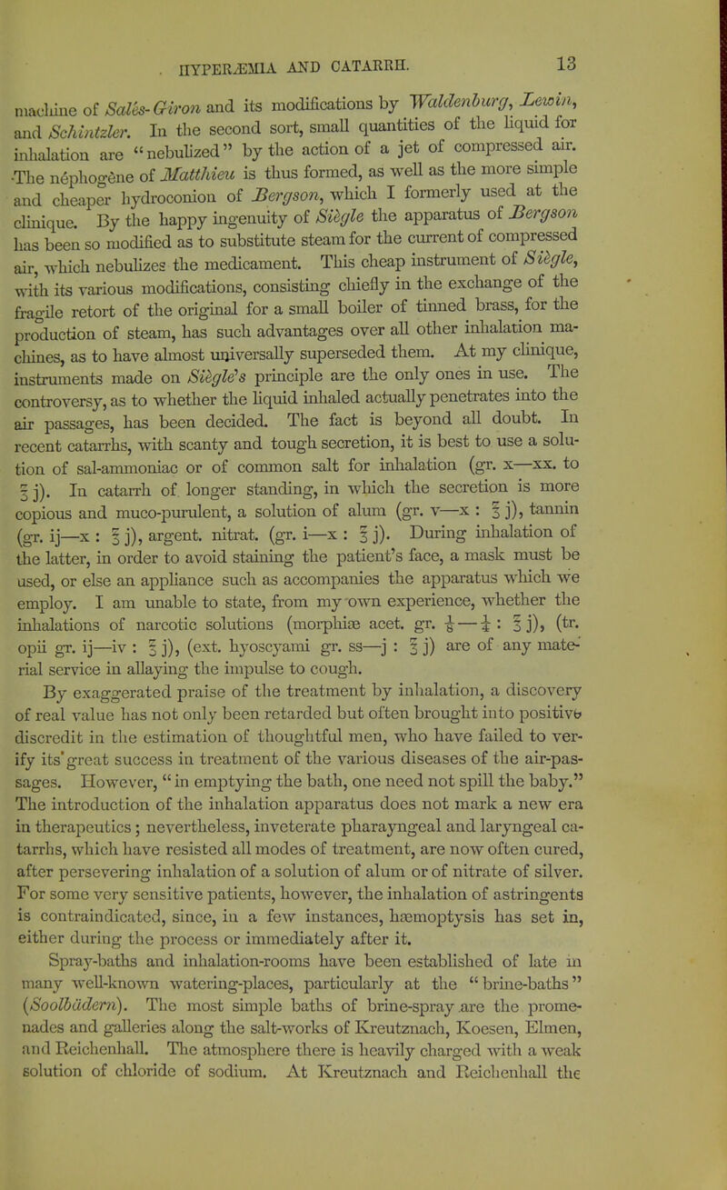 machine of Sales-Giron md its modifications by Waldenburg, Lewm, and Schintzler. In the second sort, smaU quantities of the liquid for inhalation are nebulized by the action of a jet of compressed air. •The nephoo-ene of Matthieu is thus formed, as well as the more simple and cheaper hydroconion of Bergson, which I formerly used at the clinique. By the happy ingenuity of Siegle the apparatus of Bergson has been so modified as to substitute steam for the current of compressed air, which nebulizes the medicament. This cheap instrument of Siegle, with its various modifications, consisting chiefly in the exchange of the fragile retort of the original for a smaU boiler of tinned brass, for the production of steam, has such advantages over all other inhalation ma- chines, as to have almost universally superseded them. At my clinique, instruments made on Siegle's principle are the only ones in use. The controversy, as to whether the liquid inhaled actually penetrates into the air passages, has been decided. The fact is beyond all doubt. In recent catarrhs, with scanty and tough secretion, it is best to use a solu- tion of sal-ammoniac or of common salt for inhalation (gr. x—xx. to 3 j). In catarrh of. longer standing, in which the secretion is more copious and muco-purulent, a solution of alum (gr. v—x : f j), tannin (gTt ij_x : I j)? argent, nitrat. (gr. i—x : 3 j). During inhalation of the latter, in order to avoid staining the patient's face, a mask must be used, or else an appliance such as accompanies the apparatus which we employ. I am unable to state, from my own experience, whether the inhalations of narcotic solutions (morphias acet. gr. ^ — ^: § j), (tr. opii gr. ij—iv : % j), (ext. hyoscyami gr. ss—j : i j) are of any mate-' rial service in allaying the impulse to cough. By exaggerated praise of the treatment by inhalation, a discovery of real value has not only been retarded but often brought into positive discredit in the estimation of thoughtful men, who have failed to ver- ify its'great success in treatment of the various diseases of the air-pas- sages. However,  in emptying the bath, one need not spill the baby. The introduction of the inhalation apparatus does not mark a new era in therapeutics; nevertheless, inveterate pharayngeal and laryngeal ca- tarrhs, which have resisted all modes of treatment, are now often cured, after persevering inhalation of a solution of alum or of nitrate of silver. For some very sensitive patients, however, the inhalation of astringents is contraindicated, since, in a few instances, hasmoptysis has set in, either during the process or immediately after it. Spray-baths and inhalation-rooms have been established of late in many well-known watering-places, particularly at the brine-baths (Soolbädern). The most simple baths of brine-spray .are the prome- nades and galleries along the salt-works of Kreutznach, Koesen, Eimen, and Reichenhall. The atmosphere there is heavily charged with a weak solution of chloride of sodium. At Kreutznach and Reichenhall the