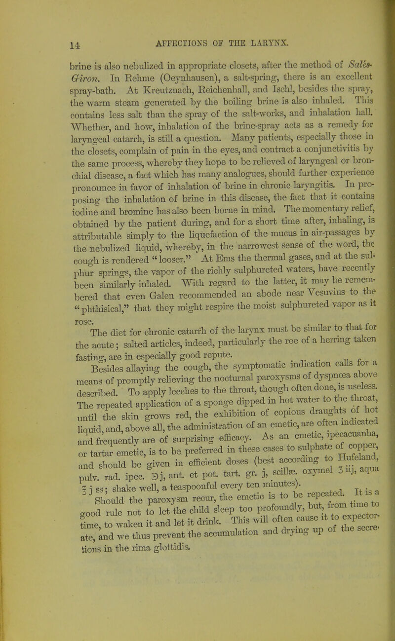 14: brine is also nebulized in appropriate closets, after the method of Sales- Giron. In Rehme (Oeynhausen), a salt-spring, there is an excellent spray-bath. At Kreutznach, Reichenhall, and Ischl, besides the spray, the warm steam generated by the boiling brine is also inhaled. This contains less salt than the spray of the saltworks, and inhalation hall Whether, and how, inhalation of the brine-spray acts as a remedy for laryngeal catarrh, is still a question. Many patients, especially those in the closets, complain of pain in the eyes, and contract a conjunctivitis by the same process, whereby they hope to be relieved of laryngeal or bron- chial disease, a fact which has many analogues, should further experience pronounce in favor of inhalation of brine in chronic laryngitis. In pro- posing the inhalation of brine in this disease, the fact that it contains iodine and bromine has also been borne in mind. The momentary relief, obtained by the patient during, and for a short time after, inhaling, is attributable simply to the liquefaction of the mucus in air-passages by the nebulized liquid, whereby, in the narrowest sense of the word, the cough is rendered  looser. At Ems the thermal gases, and at the sul- phur springs, the vapor of the richly sulphureted waters, have recently been similarly inhaled. With regard to the latter, it may be remem- bered that even Galen recommended an abode near Vesuvius to the phthisical, that they might respire the moist sulphureted vapor as it rose. The diet for chronic catarrh of the larynx must be similar to that for the acute; salted articles, indeed, particularly the roe of a herring token fasting, are in especially good repute. Besides allaying the cough, the symptomatic indication calls for a means of promptly relieving the nocturnal paroxysms of dyspnoea above described. To apply leeches to the throat, though often done is useless. The repeated application of a sponge dipped in hot water to the throat until the skin grows red, the exhibition of copious draughts of hot liquid, and, above all, the administration of an emetic, are often indica ted and frequently are of surprising efficacy. As an or tartar emetic, is to be preferred in these cases to sulphate of coppe,, and should be given in efficient doses (best according to Hu eland pulv. rad. ipec. 8j, ant. et pot. tart, g, 3, ttfe oxymel 3 uj, aqua ? i ss; shake well, a teaspoonful every ten minutes). 1 3 Should the paroxysm recur, the emetic is to be repeated It s good rule not to let the child sleep too Profoundly, butfrom toe to Lie, to waken it and let it drink. This will often cause it to expec oi ate, and we thus prevent the accumulation and drying up of the secre iions in the rima glottidis.