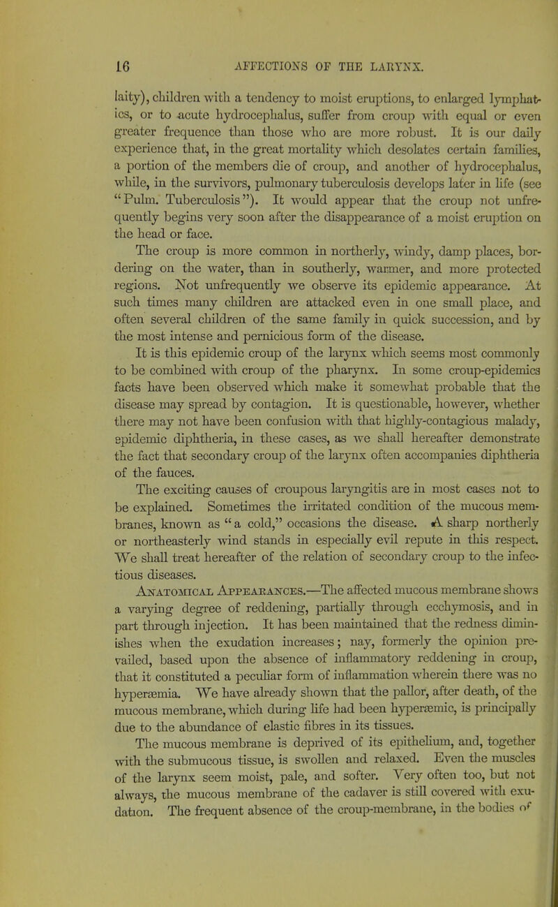 laity), children with a tendency to moist eruptions, to enlarged lymphat- ics, or to -acute hydrocephalus, suffer from croup with equal or even greater frequence than those who are more robust. It is our daily experience that, in the great mortality which desolates certain families, a portion of the members die of croup, and another of hydrocephalus, while, in the survivors, pulmonary tuberculosis develops later in life (see Pulm. Tuberculosis). It would appear that the croup not unfre- quently begins very soon after the disappearance of a moist eruption on the head or face. The croup is more common in northerly, windy, damp places, bor- dering on the water, than in southerly, warmer, and more protected regions. Not unfrequently we observe its epidemic appearance. At such times many children are attacked even in one small place, and often several children of the same family in quick succession, and by the most intense and pernicious form of the disease. It is this epidemic croup of the larynx which seems most commonly to be combined with croup of the pharynx. In some croup-epidemics facts have been observed which make it somewhat probable that the disease may spread by contagion. It is questionable, however, whether there may not have been confusion with that highly-contagious malady, epidemic diphtheria, in these cases, as we shall hereafter demonstrate the fact that secondary croup of the larynx often accompanies diphtheria of the fauces. The exciting causes of croupous laryngitis are in most cases not to be explained. Sometimes the irritated condition of the mucous mem- branes, known as  a cold, occasions the disease. A sharp northerly or northeasterly wind stands in especially evil repute in this respect. We shall treat hereafter of the relation of secondary croup to the infec- tious diseases. Anatomical Appeakajtces.—The affected mucous membrane shows a varying degree of reddening, partially through ecchymosis, and in part through injection. It has been maintained that the redness dimin- ishes when the exudation increases; nay, formerly the opinion pre- vailed, based upon the absence of inflammatory reddening in croup, that it constituted a peculiar form of inflammation wherein there was no hyperemia. We have already show that the pallor, after death, of the mucous membrane, which during life had been hypenemic, is principally due to the abundance of elastic fibres in its tissues. The mucous membrane is depiived of its epithelium, and, together with the submucous tissue, is swollen and relaxed. Even the muscles of the larynx seem moist, pale, and softer. Very often too, but not always, the mucous membrane of the cadaver is still covered with exu- dation. The frequent absence of the croup-membrane, in the bodies of