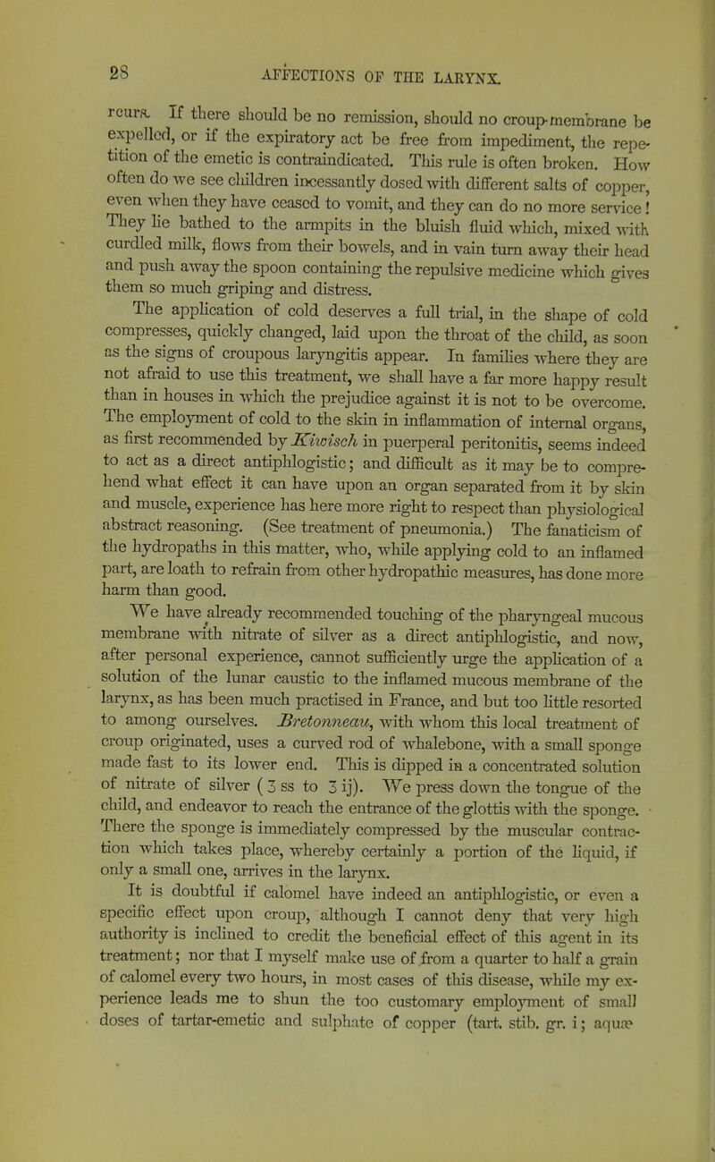 2S rcura. If there should be no remission, should no croup membrane be expelled, or if the expiratory act be free from impediment, the repe- tition of the emetic is contraindicated. This rule is often broken. How often do we see cliildren incessantly dosed with different salts of copper, even when they have ceased to vomit, and they can do no more service! They lie bathed to the armpits in the bluish fluid which, mixed with curdled milk, flows from their bowels, and in vain turn away their head and push away the spoon containing the repulsive medicine which gives them so much griping and distress. The application of cold deserves a full trial, in the shape of cold compresses, quickly changed, laid upon the throat of the child, as soon as the signs of croupous laryngitis appear. In families where they are not afraid to use this treatment, we shall have a far more happy result than in houses in which the prejudice against it is not to be overcome. The employment of cold to the skin in inflammation of internal organs, as first recommended hjKiwisch in puerperal peritonitis, seems indeed to act as a direct antiphlogistic; and difficult as it may be to compre- hend what effect it can have upon an organ separated from it by skin and muscle, experience has here more right to respect than physiological abstract reasoning. (See treatment of pneumonia.) The fanaticism of the hydropaths in this matter, who, while applying cold to an inflamed part, are loath to refrain from other hydropathic measures, has done more harm than good. We have already recommended touching of the pharyngeal mucous membrane with nitrate of silver as a direct antiphlogistic, and now, after personal experience, cannot sufficiently urge the application of a solution of the lunar caustic to the inflamed mucous membrane of the larynx, as has been much practised in France, and but too little resorted to among ourselves. JSretonneau, with whom this local treatment of croup originated, uses a curved rod of whalebone, with a small sponge made fast to its lower end. This is dipped in a concentrated solution of nitrate of silver ( 3 ss to 3 ij). We press down the tongue of the child, and endeavor to reach the entrance of the glottis with the sponge. ■ There the sponge is immediately compressed by the muscular contrac- tion which takes place, whereby certainly a portion of the liquid, if only a small one, arrives in the larynx. It is doubtful if calomel have indeed an antiphlogistic, or even a specific effect upon croup, although I cannot deny that very high authority is inclined to credit the beneficial effect of this agent in its treatment; nor that I myself make use of .from a quarter to half a grain of calomel every two hours, in most cases of this disease, while my ex- perience leads me to shun the too customary employment of small doses of tartar-emetic and sulphate of copper (tart. stib. gr. i; aqua?