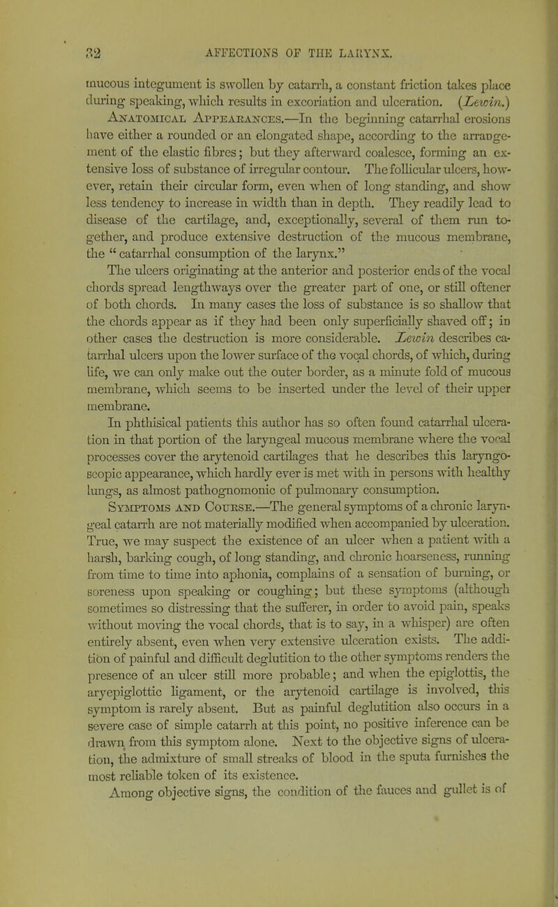 mucous integument is swollen by catarrh, a constant friction takes place during speaking, which results in excoriation and ulceration. {Lewin.) Anatomical Appearances.—In the beginning catarrhal erosions have either a rounded or an elongated shape, according to the arraüge- ment of the elastic fibres; but they afterward coalesce, forming an ex- tensive loss of substance of irregular contour. The follicular ulcers, how- ever, retain their circular form, even when of long standing, and show less tendency to increase in width than in depth. They readily lead to disease of the cartilage, and, exceptionally, several of them run to- gether, and produce extensive destruction of the mucous membrane, the  catarrhal consumption of the larynx. The ulcers originating at the anterior and posterior ends of the vocal chords spread lengthways over the greater part of one, or still oftener of both chords. In many cases the loss of substance is so shallow that the chords appear as if they had been only superficially shaved off; in other cases the destruction is more considerable. Lewin describes ca- tarrhal ulcers upon the lower surface of the vocal chords, of which, during life, we can only make out the outer border, as a minute fold of mucous membrane, which seems to be inserted under the level of their upper membrane. In phthisical patients this author has so often found catarrhal ulcera- tion in that portion of the laryngeal mucous membrane where the vo^al processes cover the arytenoid cartilages that he describes this laryngo- scopic appearance, which hardly ever is met with in persons with healthy lungs, as almost pathognomonic of pulmonary consumption. Symptoms and Cottese.—The general symptoms of a chronic laryn- geal catarrh are not materially modified when accompanied by ulceration. True, we may suspect the existence of an ulcer when a patient with a harsh, barking cough, of long standing, and chronic hoarseness, running from time to time into aphonia, complains of a sensation of burning, or soreness upon speaking or coughing; but these symptoms (although sometimes so distressing that the sufferer, in order to avoid pain, speaks without moving the vocal chords, that is to say, in a whisper) are often entirely absent, even when very extensive ulceration exists. The addi- tion of painful and difficult deglutition to the other symptoms renders the presence of an ulcer still more probable; and when the epiglottis, the aryepiglottic ligament, or the arytenoid cartilage is involved, this symptom is rarely absent. But as painful deglutition also occurs in a severe case of simple catarrh at this point, no positive inference can be drawn from this symptom alone. Next to the objective signs of ulcera- tion, the admixture of small streaks of blood in the sputa furnishes the most reliable token of its existence. Among objective signs, the condition of the fauces and gullet is of