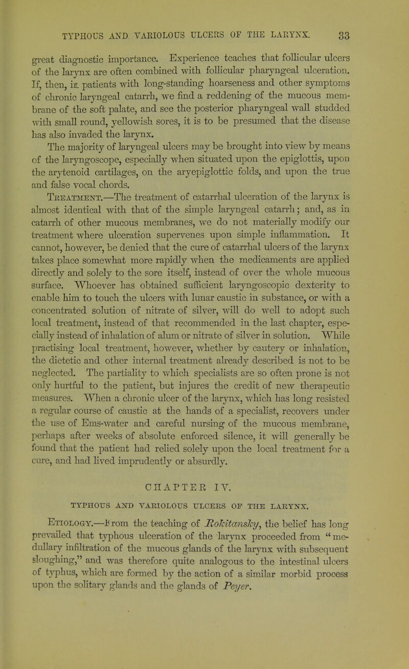 great diagnostic importance. Experience teaches tliat follicular ulcers of the larynx are often combined with follicular pharyngeal ulceration. If, then, hi; patients with long-standing hoarseness and other symptoms of chronic laryngeal catarrh, we find a reddening of the mucous mem- brane of the soft palate, and see the posterior pharyngeal wall studded with small round, yellowish sores, it is to be presumed that the disease has also invaded the larynx. The majority of laryngeal ulcers may be brought into view by means of the laryngoscope, especially when situated upon the epiglottis, upon the arytenoid cartilages, on the aryepiglottic folds, and lipon the true and false vocal chords. Treatment.—The treatment of catarrhal ulceration of the larynx is almost identical with that of the simple laryngeal catarrh; and, as in catarrh of other mucous membranes, we do not materially modify our treatment where ulceration supervenes upon simple inflammation. It cannot, however, be denied that the cure of catarrhal ulcers of the larynx takes place somewhat more rapidly when the medicaments are applied directly and solely to the sore itself, instead of over the whole mucous surface. Whoever has obtained sufficient laryngoscopic dexterity to enable him to touch the ulcers with lunar caustic in substance, or with a concentrated solution of nitrate of silver, will do well to adopt such local treatment, instead of that recommended in the last chapter, espe- cially instead of inhalation of alum or nitrate of silver in solution. While practising local treatment, however, whether by cautery or inhalation, the dietetic and other internal treatment already described is not to be neglected. The partiality to which specialists are so often prone is not only hurtful to the patient, but injures the credit of new therapeutic measures. When a chronic ulcer of the larynx, which has long resisted a regular course of caustic at the hands of a speciahst, recovers under the use of Ems-water and careful nursing of the mucous membrane, perhaps after weeks of absolute enforced silence, it will generally be found that the patient had relied solely upon the local treatment for a cure, and had lived imprudently or absurdly. CHAPTER IY. TYPHOUS AiNT) VARIOLOUS ULCERS OF THE LARYNX. Etiology.—JB rom the teaching of RoTdtansky, the belief has long prevailed that typhous ulceration of the larynx proceeded from me- dullary infiltration of the mucous glands of the larynx with subsequent sloughing, and was therefore quite analogous to the intestinal ulcers of typhus, which are formed by the action of a similar morbid process upon the solitary glands and the glands of Peyer.