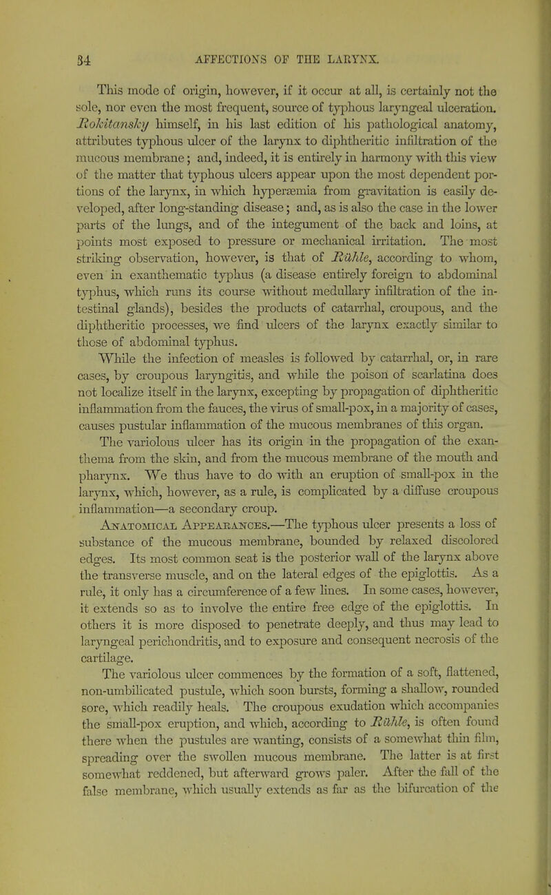 This mode of origin, however, if it occur at all, is certainly not the sole, nor even the most frequent, source of typhous laryngeal ulceration. Rokitansky himself, in his last edition of his pathological anatomy, attributes typhous ulcer of the larynx to diphtheritic infiltration of the mucous membrane; and, indeed, it is entirely in harmony with this view of the matter that typhous ulcers appear upon the most dependent por- tions of the larynx, in which hyperemia from gravitation is easily de- veloped, after long-standing disease; and, as is also the case in the lower parts of the lungs, and of the integument of the back and loins, at points most exposed to pressure or mechanical irritation. The most striking observation, however, is that of JRühle, according to whom, even in exanthematic typhus (a disease entirely foreign to abdominal typhus, which runs its course without medullary infiltration of the in- testinal glands), besides the products of catarrhal, croupous, and the diphtheritic processes, we find ulcers of the larynx exactly similar to those of abdominal typhus. While the infection of measles is followed by catarrhal, or, in rare cases, by croupous laryngitis, and while the poison of scarlatina does not localize itself in the larynx, excepting by propagation of diphtheritic inflammation from the fauces, the virus of small-pox, in a majority of cases, causes pustular inflammation of the mucous membranes of this organ. The variolous ulcer has its origin in the propagation of the exan- thema from the skin, and from the mucous membrane of the mouth and pharynx. We thus have to do with an eruption of small-pox in the larynx, which, however, as a rule, is complicated by a diffuse croupous inflammation—a secondary croujD. Anatomical Appearances.—The typhous ulcer presents a loss of substance of the mucous membrane, bounded by relaxed discolored edges. Its most common seat is the posterior wall of the larynx above the transverse muscle, and on the lateral edges of the epiglottis. As a rule, it only has a circumference of a few lines. In some cases, however, it extends so as to involve the entire free edge of the epiglottis. In others it is more disposed to penetrate deeply, and thus may lead to laryngeal perichondritis, and to exposure and consequent necrosis of the cartilage. The variolous ulcer commences by the formation of a soft, flattened, non-umbilicated pustule, which soon bursts, forming a shallow, rounded sore, which readily heals. The croupous exudation which accompanies the small-pox eruption, and which, according to Hilhle, is often found there when the pustules are wanting, consists of a somewhat thin film, spreading over the swollen mucous membrane. The latter is at first somewhat reddened, but afterward grows paler. After the fall of the false membrane, which usually extends as far as the bifurcation of the