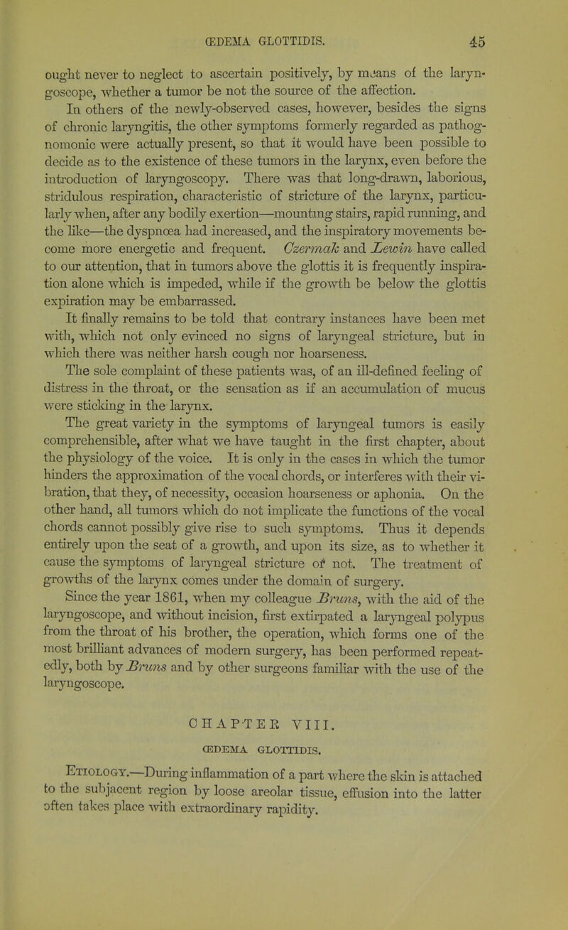 ought never to neglect to ascertain positively, by mjans of the laryn- goscope, whether a tumor be not the source of the affection. In others of the newly-observed cases, however, besides the signs of chrome laryngitis, the other symptoms formerly regarded as pathog- nomonic were actually present, so that it would have been possible to decide as to the existence of these tumors in the larynx, even before the introduction of laryngoscopy. There was that long-drawn, laborious, stridulous respiration, characteristic of stricture of the larynx, particu- larly when, after any bodily exertion—mounting stairs, rapid running, and the like—the dyspnoea had increased, and the inspiratory movements be- come more energetic and frequent. Gzermak and Lewin have called to our attention, that in tumors above the glottis it is frequently inspira- tion alone which is impeded, while if the growth be below the glottis expiration may be embarrassed. It finally remains to be told that contrary instances have been met with, which not only evinced no signs of laryngeal stricture, but in which there was neither harsh cough nor hoarseness. The sole complaint of these patients was, of an ill-defined feeling of distress in the throat, or the sensation as if an accumulation of mucus were sticking in the larynx. The great variety in the symptoms of laryngeal tumors is easily comprehensible, after what we have taught in the first chapter, about the physiology of the voice. It is only in the cases in which the tumor hinders the approximation of the vocal chords, or interferes with their vi- bration, that they, of necessity, occasion hoarseness or aphonia. On the other hand, all tumors which do not implicate the functions of the vocal chords cannot possibly give rise to such symptoms. Thus it depends entirely upon the seat of a growth, and upon its size, as to whether it cause the symptoms of laryngeal stricture o* not. The treatment of growths of the larynx comes under the domain of surgery. Since the year 1861, when my colleague Bruns, with the aid of the laryngoscope, and without incision, first extirpated a laryngeal polypus from the throat of his brother, the operation, which forms one of the most brilliant advances of modern surgery, has been performed repeat- edly, both by Brum and by other surgeons familiar with the use of the laryngoscope. CHAPTER VIII. OEDEMA GLOTTIDIS. Etiology.—During inflammation of a part where the skin is attached to the subjacent region by loose areolar tissue, effusion into the latter often takes place with extraordinary rapidity.