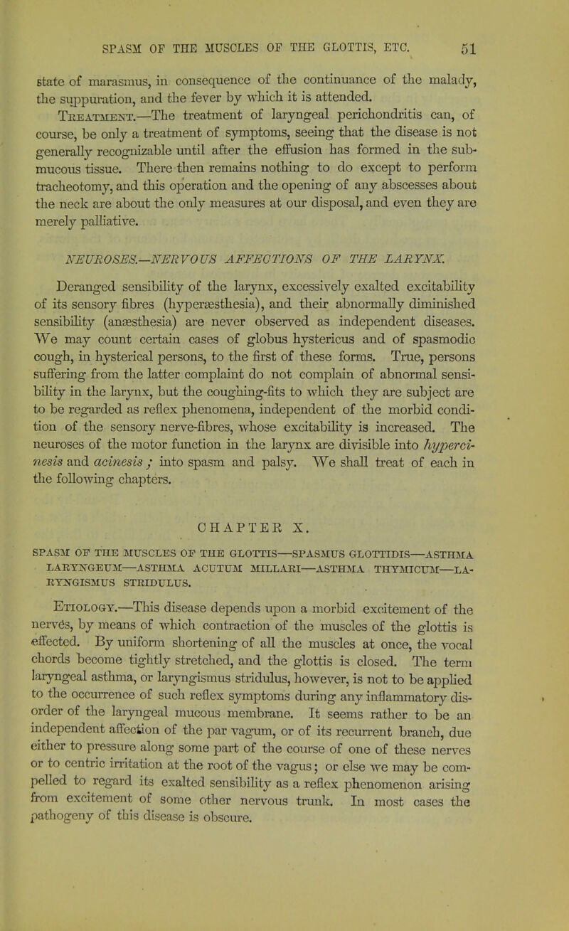 state of marasmus, in consequence of the continuance of the malady, the suppuration, and the fever by which it is attended. Treatment.—The treatment of laryngeal perichondritis can, of course, be only a treatment of symptoms, seeing that the disease is not generally recognizable until after the effusion has formed in the sub- mucous tissue. There then remains nothing to do except to perform tracheotomy, and this operation and the opening of any abscesses about the neck are about the only measures at our disposal, and even they are merely palliative. NEUROSES.—NERVOUS AFFECTIONS OF THE LARYNX. Deranged sensibility of the larynx, excessively exalted excitability of its sensory fibres (hypersesthesia), and their abnormally diminished sensibility (anaesthesia) are never observed as independent diseases. We may count certain cases of globus hystericus and of spasmodic cough, in hysterical persons, to the first of these forms. True, persons suffering from the latter complaint do not complain of abnormal sensi- bility in the larynx, but the coughing-fits to which they are subject are to be regarded as reflex phenomena, independent of the morbid condi- tion of the sensory nerve-fibres, whose excitability is increased. The neuroses of the motor function in the larynx are divisible into hyperci- nesis and acinesis • into spasm and palsy. We shall treat of each in the following chapters. CHAPTER X. SPASM OF THE MUSCLES OF THE GLOTTIS—SPASMUS GLOTTIDIS—ASTHMA LARYNGEUM—ASTHMA ACUTUM MILLARI—ASTHMA THYMICUM—LA- RYNGISMUS STRIDULUS. Etiology.—This disease depends upon a morbid excitement of the nerve's, by means of which contraction of the muscles of the glottis is effected. By uniform shortening of all the muscles at once, the vocal chords become tightly stretched, and the glottis is closed. The term laryngeal asthma, or laryngismus stridulus, however, is not to be applied to the occurrence of such reflex symptoms during any inflammatory dis- order of the laryngeal mucous membrane. It seems rather to be an independent affection of the par vagum, or of its recurrent branch, due either to pressure along some part of the course of one of these nerves or to centric irritation at the root of the vagus; or else we may be com- pelled to regard its exalted sensibility as a reflex phenomenon arising from excitement of some other nervous trunk. In most cases the pathogeny of this disease is obscure.