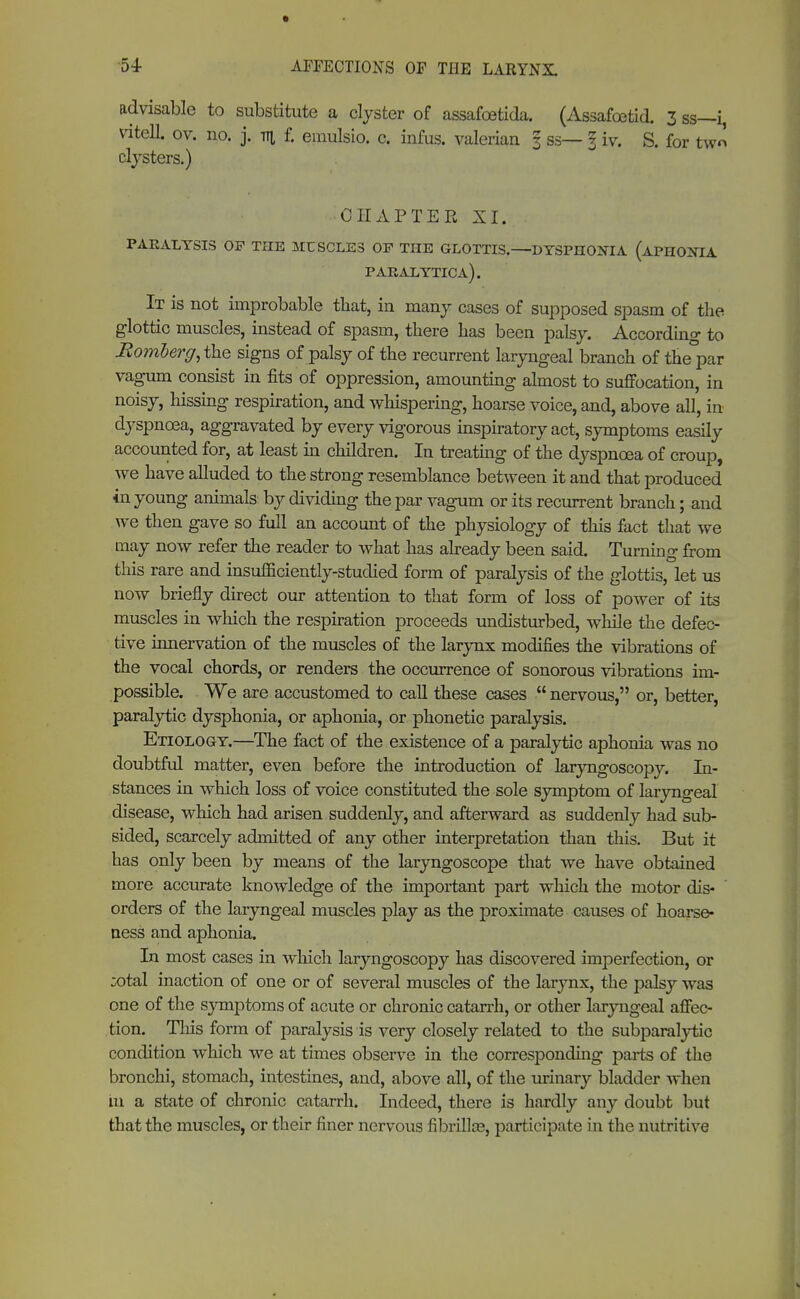 advisable to substitute a clyster of assafoetida. (Assafcetid. 3 ss—i, vitell. ov. no. j. tti f. emulsio. c. infus, valerian § ss— I iv. S. for two clysters.) CHAPTER XI. PARALYSIS OP THE MCSCLE3 OP THE GLOTTIS. DYSPHONIA (aPHO!NTA paralytica). It is not improbable that, in many cases of supposed spasm of the glottic muscles, instead of spasm, there has been palsy. According to Momberg, the signs of palsy of the recurrent laryngeal branch of the°par vagum consist in fits of oppression, amounting almost to suffocation, in noisy, hissing respiration, and whispering, hoarse voice, and, above all, in dyspnoea, aggravated by every vigorous inspiratory act, symptoms easily accounted for, at least in children. In treating of the dyspnoea of croup, we have alluded to the strong resemblance between it and that produced in young animals by dividing the par vagum or its recurrent branch; and we then gave so full an account of the physiology of this fact that we may now refer the reader to what has already been said. Turning from this rare and insufficiently-studied form of paralysis of the glottis, let us now briefly direct our attention to that form of loss of power of its muscles in which the respiration proceeds undisturbed, while the defec- tive innervation of the muscles of the larynx modifies the vibrations of the vocal chords, or renders the occurrence of sonorous vibrations im- possible. We are accustomed to call these cases  nervous, or, better, paralytic dysphonia, or aphonia, or phonetic paralysis. Etiology.—The fact of the existence of a paralytic aphonia was no doubtful matter, even before the introduction of laryngoscopy. In- stances in which loss of voice constituted the sole symptom of laryngeal disease, which had arisen suddenly, and afterward as suddenly had sub- sided, scarcely admitted of any other interpretation than this. But it has only been by means of the laryngoscope that we have obtained more accurate knowledge of the important part which the motor dis- orders of the laryngeal muscles play as the proximate causes of hoarse- ness and aphonia. In most cases in which laryngoscopy has discovered imperfection, or :otal inaction of one or of several muscles of the larynx, the palsy was one of the symptoms of acute or chronic catarrh, or other laryngeal affec- tion. This form of paralysis is very closely related to the subparalytic condition which we at times observe in the corresponding parts of the bronchi, stomach, intestines, and, above all, of the urinary bladder when in a state of chronic catarrh. Indeed, there is hardly any doubt but that the muscles, or their finer nervous fibrillce, participate in the nutritive