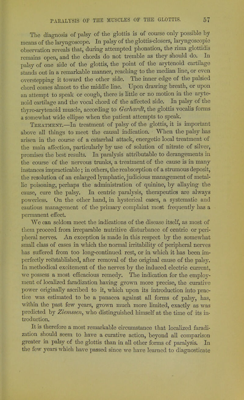 The diagnosis of palsy of the glottis is of course only possible by means of the laryngoscope. In palsy of the glottis-closers, laryngoscopy observation reveals that, during attempted phonation, the rima glottidis remains open, and the chords do not tremble as they should do. In palsy of one side of the glottis, the point of the arytenoid cartilage stands out in a remarkable manner, reaching to the median line, or even overstepping it toward the other side. The inner edge of the palsied chord comes almost to the middle line. Upon drawing breath, or upon an attempt to speak or cough, there is little or no motion in the aryte- noid cartilage and the vocal chord of the affected side. In palsy of the thyro-arytenoid muscle, according to Gerhardt, the glottis vocalis forms a somewhat wide ellipse when the patient attempts to speak. Treatment.—In treatment of palsy of the glottis, it is important above all things to meet the causal indication. When the palsy has arisen in the course of a catarrhal attack, energetic local treatment of the main affection, particularly by use of solution of nitrate of silver, promises the best results. In paralysis attributable to derangements in the course of the nervous trunks, a treatment of the cause is in many instances impracticable; in others, the reabsorption of a strumous deposit, the resolution of an enlarged lymphatic, judicious management of metal- lic poisoning, perhaps the administration of quinine, by allaying the cause, cure the palsy. In centric paralysis, therapeutics are always powerless. On the other hand, in hysterical cases, a systematic and cautious management of the primary complaint most frequently has a permanent effect. We can seldom meet the indications of the disease itself, as most of them proceed from irreparable nutritive disturbance of centric or peri- pheral nerves. An exception is made in this respect by the somewhat small class of cases in which the normal irritability of peripheral nerves has suffered from too long-continued rest, or in which it has been im- perfectly reestablished, after removal of the original cause of the palsy. In methodical excitement of the nerves by the induced electric current, we possess a most efficacious remedy. The indication for the employ- ment of localized faradization having grown more precise, the curative power originally ascribed to it, which upon its introduction into prac- tice was estimated to be a panacea against all forms of palsy, has, within the past few years, grown much more limited, exactly as was predicted by Ziemssen, who distinguished himself at the time of its in- troduction. It is therefore a most remarkable circumstance that localized faradi- zation should seem to have a curative action, beyond all comparison greater in palsy of the glottis than in all other forms of paralysis. In the few years which have passed since we have learned to diagnosticate