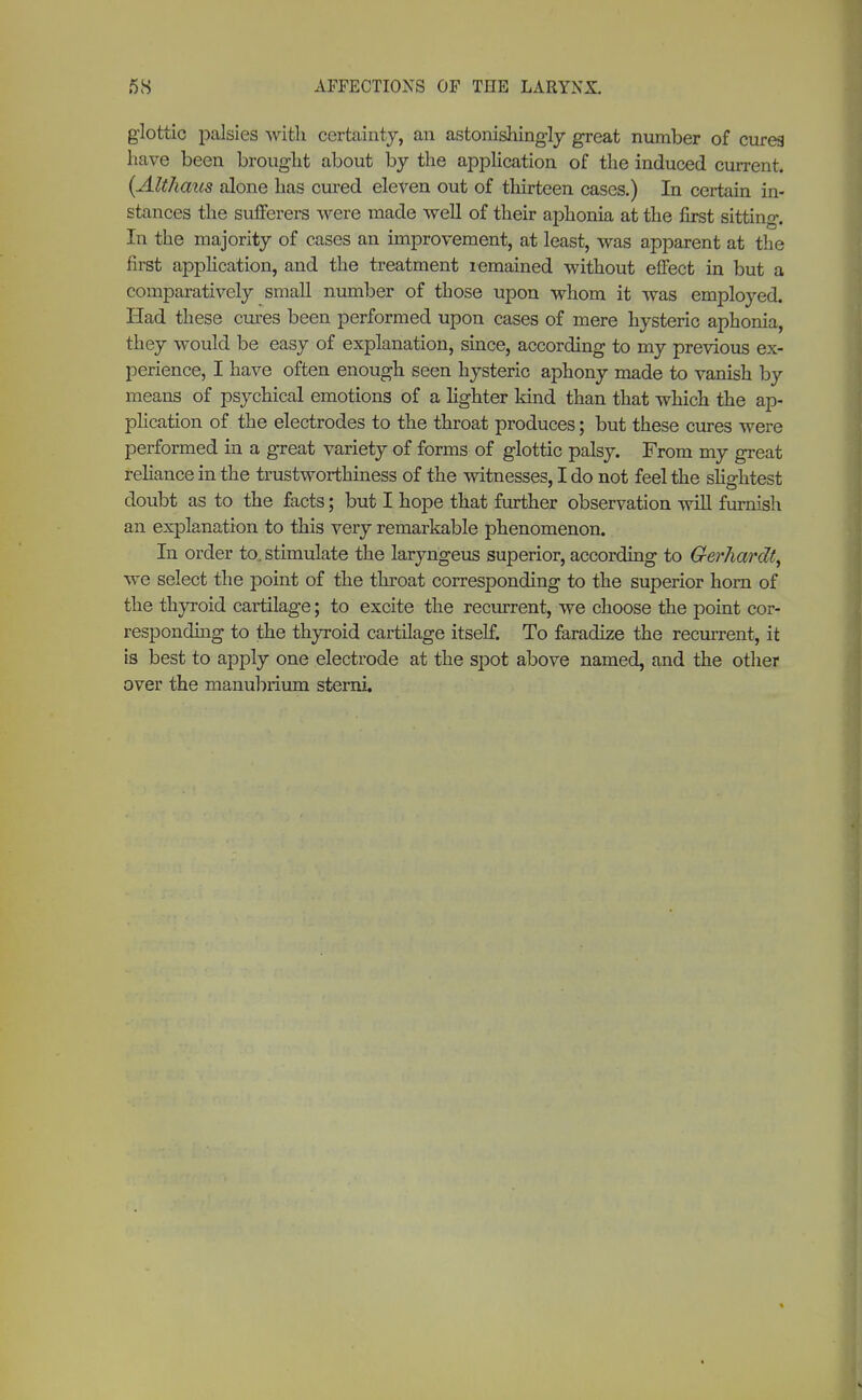 glottic palsies with certainty, an astonishingly great number of curea have been brought about by the application of the induced current. {Althaus alone has cured eleven out of thirteen cases.) In certain in- stances the sufferers were made well of their aphonia at the first sitting. In the majority of cases an improvement, at least, was apparent at the first application, and the treatment remained without effect in but a comparatively small number of those upon whom it was employed. Had these ernes been performed upon cases of mere hysteric aphonia, they would be easy of explanation, since, according to my previous ex- perience, I have often enough seen hysteric aphony made to vanish by means of psychical emotions of a lighter kind than that which the ap- plication of the electrodes to the throat produces; but these cures were performed in a great variety of forms of glottic palsy. From my great reliance in the trustworthiness of the witnesses, I do not feel the slightest doubt as to the facts; but I hope that further observation will furnish an explanation to this very remarkable phenomenon. In order to, stimulate the laryngeus superior, according to Gerhardt, we select the point of the throat corresponding to the superior horn of the thyroid cartilage; to excite the recurrent, we choose the point cor- responding to the thyroid cartilage itself. To faradize the recurrent, it is best to apply one electrode at the spot above named, and the other over the manubrium sterni.