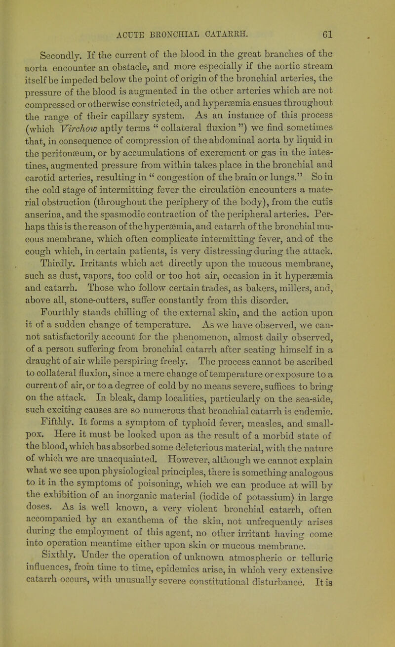 Secondly. If the current of the blood in the great branches of the aorta encounter an obstacle, and more especially if the aortic stream itself be impeded below the point of origin of the bronchial arteries, the pressure of the blood is augmented in the other arteries which are not compressed or otherwise constricted, and hyperemia ensues throughout the range of their capillary system. As an instance of this process (which Virchow aptly terms  collateral fluxion ) we find sometimes that, in consequence of compression of the abdominal aorta by liquid in the peritonaeum, or by accumulations of excrement or gas in the intes- tines, augmented pressure from within takes place in the bronchial and carotid arteries, resulting in  congestion of the brain or lungs. So in the cold stage of intermitting fever the circulation encounters a mate- rial obstruction (throughout the periphery of the body), from the cutis anserina, and the spasmodic contraction of the peripheral arteries. Per- haps this is the reason of thehyperssmia, and catarrh of the bronchial mu- cous membrane, which often complicate intermitting fever, and of the cough which, in certain patients, is very distressing during the attack. Thirdly. Irritants which act directly upon the mucous membrane, such as dust, vapors, too cold or too hot air, occasion in it hypersemia and catarrh. Those who follow certain trades, as bakers, millers, and, above all, stone-cutters, suffer constantly from this disorder. Fourthly stands chilling of the external skin, and the action upon it of a sudden change of temperature. As we have observed, we can- not satisfactorily account for the phenomenon, almost daily observed, of a person suffering from bronchial catarrh after seating himself in a draught of air while perspiring freely. The process cannot be ascribed to collateral fluxion, since a mere change of temperature or exposure to a current of air, or to a degree of cold by no means severe, suffices to bring on the attack. In bleak, damp localities, particularly on the sea-side, such exciting causes are so numerous that bronchial catarrh is endemic. Fifthly. It forms a symptom of typhoid fever, measles, and small- pox. Here it must be looked upon as the result of a morbid state of the blood, which has absorbed some deleterious material, with the nature of which we are unacquainted. However, although we cannot explain what we see upon physiological principles, there is something analogous to it in the symptoms of poisoning, which we can produce at will by the exhibition of an inorganic material (iodide of potassium) in large doses. As is well known, a very violent bronchial catarrh, often accompanied by an exanthema of the skin, not unfrequently arises during the employment of this agent, no other irritant having come into operation meantime either upon skin or mucous membrane. Sixthly. Under the operation of unknown atmospheric or telluric influences, from time to time, epidemics arise, in which very extensive catarrh occurs, with unusually severe constitutional disturbance. It is