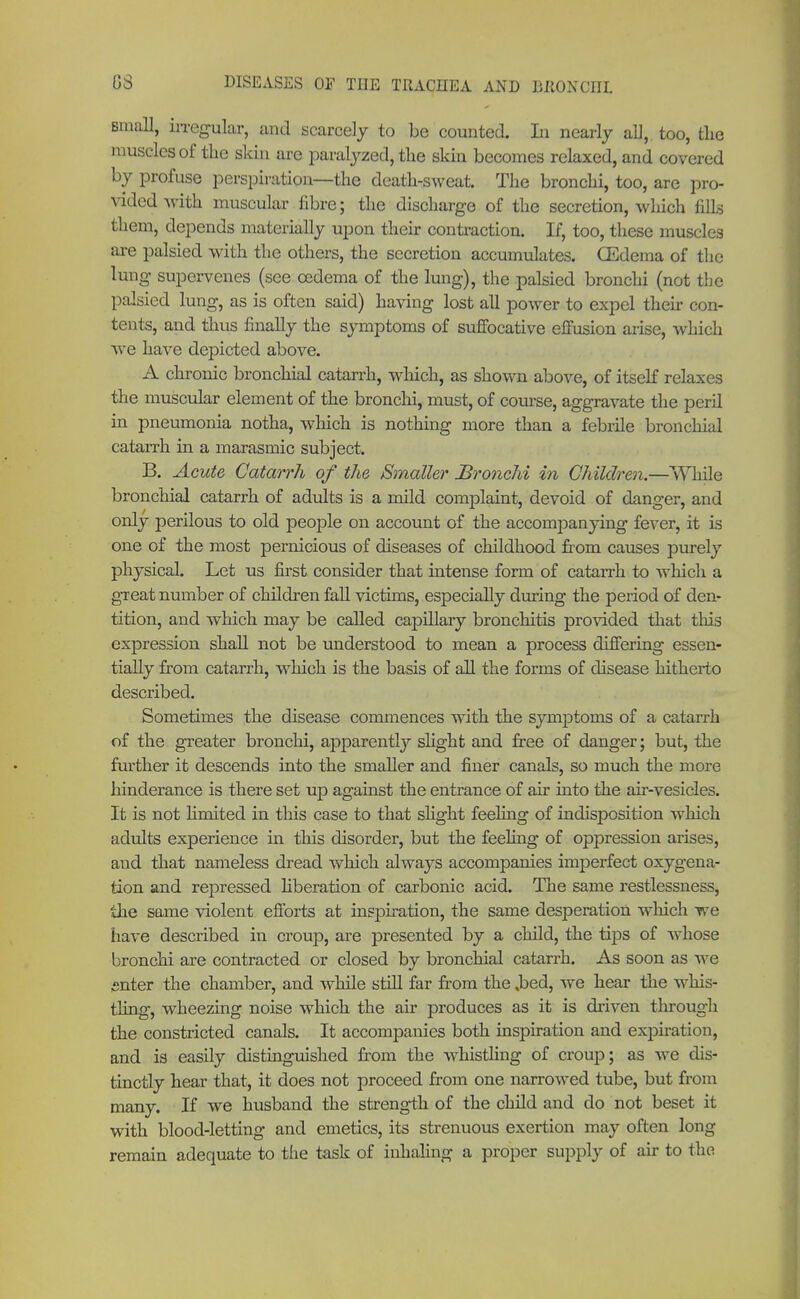 Email, irregular, and scarcely to be counted. In nearly all, too, the muscles of the skin are paralyzed, the skin becomes relaxed, and covered by profuse perspiration—the death-sweat. The bronchi, too, are pro- vided Avith muscular fibre; the discharge of the secretion, which fills them, depends materially upon their contraction. If, too, these muscles are palsied with the others, the secretion accumulates. (Edema of the lung supervenes (see oedema of the lung), the palsied bronchi (not the palsied lung, as is often said) having lost all power to expel their con- tents, and thus finally the symptoms of suffocative effusion arise, which we have depicted above. A chronic bronchial catarrh, winch, as shown above, of itself relaxes the muscular element of the bronchi, must, of course, aggravate the peril in pneumonia notha, which is nothing more than a febrile bronchial catarrh in a marasmic subject. B. Acute Catarrh of the tänaller Bronchi in Children.—While bronchial catarrh of adults is a mild complaint, devoid of danger, and only perilous to old people on account of the accompanying fever, it is one of the most pernicious of diseases of childhood from causes purely physical. Let us first consider that intense form of catarrh to which a great number of children fall victims, especially during the period of den- tition, and which may be called capillary bronchitis provided that this expression shall not be understood to mean a process differing essen- tially from catarrh, which is the basis of all the forms of disease hitherto described. Sometimes the disease commences with the symptoms of a catarrh of the greater bronchi, apparently slight and free of danger; but, the further it descends into the smaller and finer canals, so much the more hinderance is there set up against the entrance of air into the air-vesicles. It is not hmited in this case to that slight feeling of indisposition which adults experience in this disorder, but the feeling of oppression arises, and that nameless dread which always accompanies inrperfect oxygena- tion and rej>ressed liberation of carbonic acid. The same restlessness, the same violent efforts at inspiration, the same desperation which we have described in croup, are presented by a child, the tips of whose bronchi are contracted or closed by bronchial catarrh. As soon as Ave snter the chamber, and while still far from the .bed, Ave hear the Avhis- tling, wheezing noise which the air produces as it is driven through the constricted canals. It accompanies both inspiration and expiration, and is easily distinguished from the whistling of croup; as Ave dis- tinctly hear that, it does not proceed from one narroAved tube, but from many. If we husband the strength of the child and do not beset it with blood-letting and emetics, its strenuous exertion may often long remain adequate to the task of inhaling a proper supply of air to the