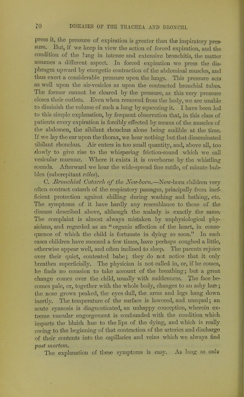 press it, the pressure of expiration is greater than the inspiratory pres- sure. But, if we keep in view the action of forced expiration, and the condition of the hing in intense and extensive bronchitis, the matter assumes a different aspect. In forced expiration we press the dia- phragm upward by energetic contraction of the abdominal muscles, and thus exert a considerable pressure upon the lungs. This pressure acts as well upon the air-vesicles as upon the contracted bronchial tubes. The former cannot be cleared by the pressure, as this very pressure closes their outlets. Even when removed from the body, we are unable to diminish the volume of such a lung by squeezing it. I have been led to this simple explanation, by frequent observation that, in this class of patients every expiration is forcibly effected by means of the muscles of the abdomen, the sibilant rhonchus alone being audible at the time. If we lay the ear upon the thorax, we hear nothing but that disseminated sibilant rhonchus. Air enters in too small quantity, and, above all, too «lowly to give rise to the whispering friction-sound which we call vesicular murmur. Where it exists it is overborne by the whistling sounds. Afterward we hear the wide-spread fine rattle, of minute bub- bles (subcrepitant rales). C. Bronchial Catarrh of the New-horn.—New-born children very often contract catarrh of the respiratory passages, principally from inef- ficient protection against chilling during washing and bathing, etc. The symptoms of it have hardly any resemblance to those of the disease described above, although the malady is exactly the same. The complaint is almost always mistaken by unphysiological phy- sicians, and regarded as an  organic affection of the heart, in conse- quence of which the child is fortunate in dying so soon. In such cases children have sneezed a few times, have perhaps coughed a little, otherwise appear well, and often inclined to sleep. The parents rejoice over their quiet, contented babe; they do not notice that it only breathes superficially. The physician is not called in, or, if he comes, he finds no occasion to take account of the breathing; but a great change comes over the child, usually with suddenness. The face be- comes pale, or, together with the whole body, changes to an ashy hue; the nose grows peaked, the eyes dull, the arms and legs hang down inertly. The temperature of the surface is lowered, and unequal; an acute cyanosis is diagnosticated, an unhappy conception, wherein ex- treme vascular engorgement is confounded with the condition which imparts the bluish hue to the lips of the dying, and which is really owing to the beginning of that contraction of the arteries and discharge of their contents into the capillaries and veins which we always find post mortem. The explanation of these symptoms is easy. As long as only