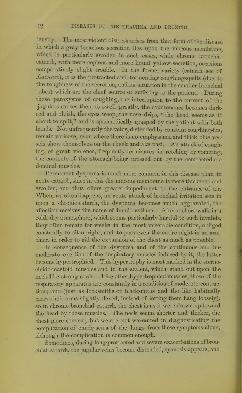 tensity. The most violent distress arises from that form of the disease in which a gray tenacious secretion lies upon the mucous membrane, which is particularly swollen in such cases, while chronic bronchia catarrh, with more copious and more liquid yellow secretion, occasions comparatively slight trouble. In the former variety (catarrh sec of Zaemiec), it is the protracted and tormenting coughing-spells (due to the toughness of the secretion, and its situation in the smaller bronchial tubes) which are the chief source of suffering to the patient. During these paroxysms of coughing, the interruption to the current of the jugulars causes them to swell greatly, the countenance becomes dark- red and bluish, tne eyes weep, the nose drips,  the head seems as if about to split, and is spasmodically grasped by the patient with both hands. Not unfrequently the veins, distended by constant coughing-fits, remain varicose, even where there is no emphysema, and thick blue ves- sels show themselves on the cheek and alse nasi. An attack of couo-h- Ö ing, of great violence, frequently terminates in retching or vomiting, the contents of the stomach being pressed out by the contracted al> dominal muscles. Permanent dyspnoea is much more common in this disease than in acute catarrh, since in this the mucous membrane is more thickened and swollen, and thus offers greater impediment to the entrance of air. When, as often happens, an acute attack of bronchial irritation sets in upon a chronic catarrh, the dyspnoea becomes much aggravated, the affection receives the name of humid asthma. After a short walk in a cold, dry atmosphere, which seems particularly hurtful to such invalids, they often remain for weeks in the most miserable condition, obliged constantly to sit upright, and to pass even the entire night in an arm- chair, in order to aid the expansion of the chest as much as possible. In consequence of the dyspnoea and of the continuous and im- moderate exertion of the inspiratory muscles induced by it, the latter become hypertrophied. This hypertrophy is most marked in the sterno- cleido-mastoid muscles and in the scaleni, which stand out upon the neck like strong cords. Like other hypertrophied muscles, those of the respiratory apparatus are constantly in a condition of moderate contrac- tion; and (just as locksmiths or blacksmiths and the like habitually carry their arms slightly flexed, instead of letting them hang loosely), so in chronic bronchial catarrh, the chest is as it were drawn up toward the head by these muscles. The neck seems shorter and thicker, the chest more convex; but we are not warranted in diagnosticating the complication of emphysema of the lungs from these symptoms alone, although the complication is common enough. Sometimes, during long-protracted and severe exacerbations of bron- chial catarrh, the jugular veins become distended, cyanosis appears, and