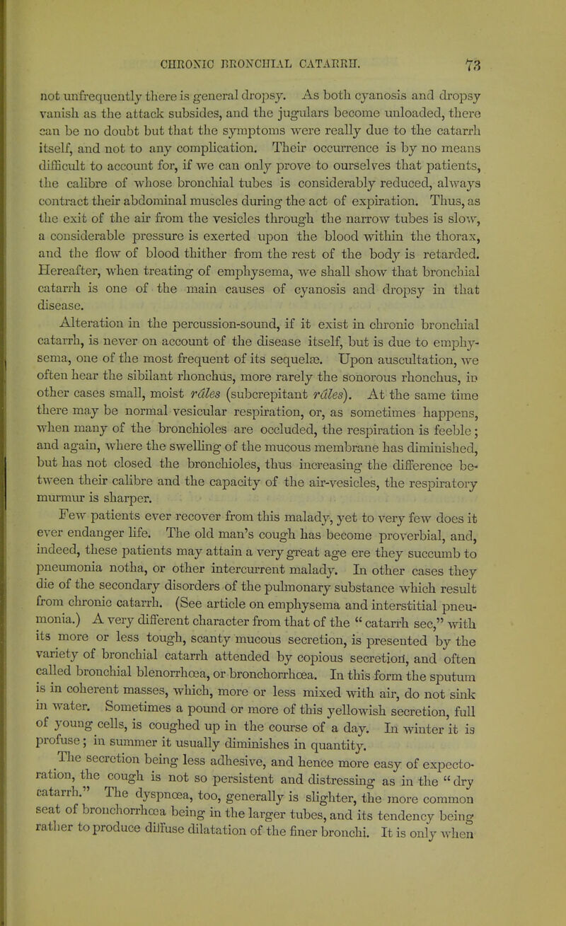 CHRONIC RRONCUIAL CATARRH. not unfrequently there is general dropsy. As both cyanosis and dropsy vanish as the attack subsides, and the jugulars become unloaded, there can be no doubt but that the symptoms were really due to the catarrh itself, and not to any complication. Their occurrence is by no means difficult to account for, if we can only prove to ourselves that patients, the calibre of whose bronchial tubes is considerably reduced, always contract their abdominal muscles during the act of expiration. Thus, as the exit of the air from the vesicles through the narrow tubes is slow, a considerable pressure is exerted upon the blood within the thorax, and the flow of blood thither from the rest of the body is retarded. Hereafter, when treating of emphysema, we shall show that bronchial catarrh is one of the main causes of cyanosis and dropsy in that disease. Alteration in the percussion-sound, if it exist in chronic bronchial catarrh, is never on account of the disease itself, but is due to emphy- sema, one of the most frequent of its sequelae. Upon auscultation, we often hear the sibilant rhonchus, more rarely the sonorous rhonchus, in other cases small, moist rales (subcrepitant rules). At the same time there may be normal vesicular respiration, or, as sometimes happens, when many of the bronchioles are occluded, the respiration is feeble; and again, where the swelling of the mucous membrane has diminished, but has not closed the bronchioles, thus increasing the difference be- tween their calibre and the capacity of the air-vesicles, the respiratory murmur is sharper. Few patients ever recover from this malady, yet to very few does it ever endanger life. The old man's cough has become proverbial, and, indeed, these patients may attain a very great age ere they succumb to pneumonia notha, or other intercurrent malady. In other cases they die of the secondary disorders of the pulmonary substance which result from chronic catarrh. (See article on emphysema and interstitial pneu- monia.) A very different character from that of the  catarrh sec, with its more or less tough, scanty mucous secretion, is presented by the variety of bronchial catarrh attended by copious secretion, and often called bronchial blenorrhoea, or bronchorrhcea. In this form the sputum is in coherent masses, which, more or less mixed with air, do not sink in water. Sometimes a pound or more of this yellowish secretion, full of young cells, is coughed up in the course of a day. In winter it is profuse; in summer it usually diminishes in quantity. The secretion being less adhesive, and hence more easy of expecto- ration, the cough is not so persistent and distressing as in the  dry catarrh. The dyspnoea, too, generally is slighter, the more common scat of bronchorrhooa being in the larger tubes, and its tendency being rather to produce diffuse dilatation of the finer bronchi. It is only when