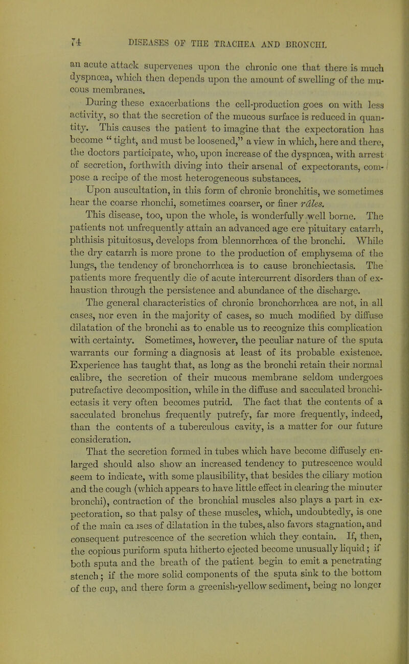 an acute attack supervenes upon the chronic one that there is much dyspnoea, which then depends upon the amount of swelling of the mu- cous membranes. During these exacerbations the cell-production goes on with less activity, so that the secretion of the mucous surface is reduced in quan- tity. This causes the patient to imagine that the expectoration has become  tight, and must be loosened, a view in which, here and there, the doctors participate, who, upon increase of the dyspnoea, with arrest of secretion, forthwith diving into their arsenal of expectorants, com- pose a recipe of the most heterogeneous substances. Upon auscultation, in tins form of chronic bronchitis, we sometimes hear the coarse rhonchi, sometimes coarser, or finer rdles. This disease, too, upon the whole, is wonderfully well borne. The patients not unfrequently attain an advanced age ere pituitary catarrh, phthisis pituitosus, develops from blennorrhcea of the bronchi. While the dry catarrh is more prone to the production of emphysema of the lungs, the tendency of bronchorrhcea is to cause bronchiectasis. The patients more frequently die of acute intercurrent disorders than of ex- haustion through the persistence and abundance of the discharge. The general characteristics of chronic bronchorrhcea are not, in all cases, nor even in the majority of cases, so much modified by diffuse dilatation of the bronchi as to enable us to recognize this complication with certainty. Sometimes, however, the peculiar nature of the sputa warrants our forming a diagnosis at least of its probable existence. Experience has taught that, as long as the bronchi retain their normal calibre, the secretion of their mucous membrane seldom undergoes putrefactive decomposition, while in the diffuse and sacculated bronchi- ectasis it very often becomes putrid. The fact that the contents of a sacculated bronchus frequently putrefy, far more frequently, indeed, than the contents of a tuberculous cavity, is a matter for our future consideration. That the secretion formed in tubes which have become diffusely en- larged should also show an increased tendency to putrescence would seem to indicate, with some plausibility, that besides the ciliary motion and the cough (which appears to have little effect in clearing the minuter bronchi), contraction of the bronchial muscles also plays a part in ex- pectoration, so that palsy of these muscles, which, undoubtedly, is one of the main ca.ises of dilatation in the tubes, also favors stagnation, and consequent putrescence of the secretion which they contain. If, then, the copious puriform sputa hitherto ejected become unusually liquid; if both sputa and the breath of the patient begin to emit a penetrating stench; if the more solid components of the sputa sink to the bottom of the cup, and there form a greenish-yellow sediment, being no longer