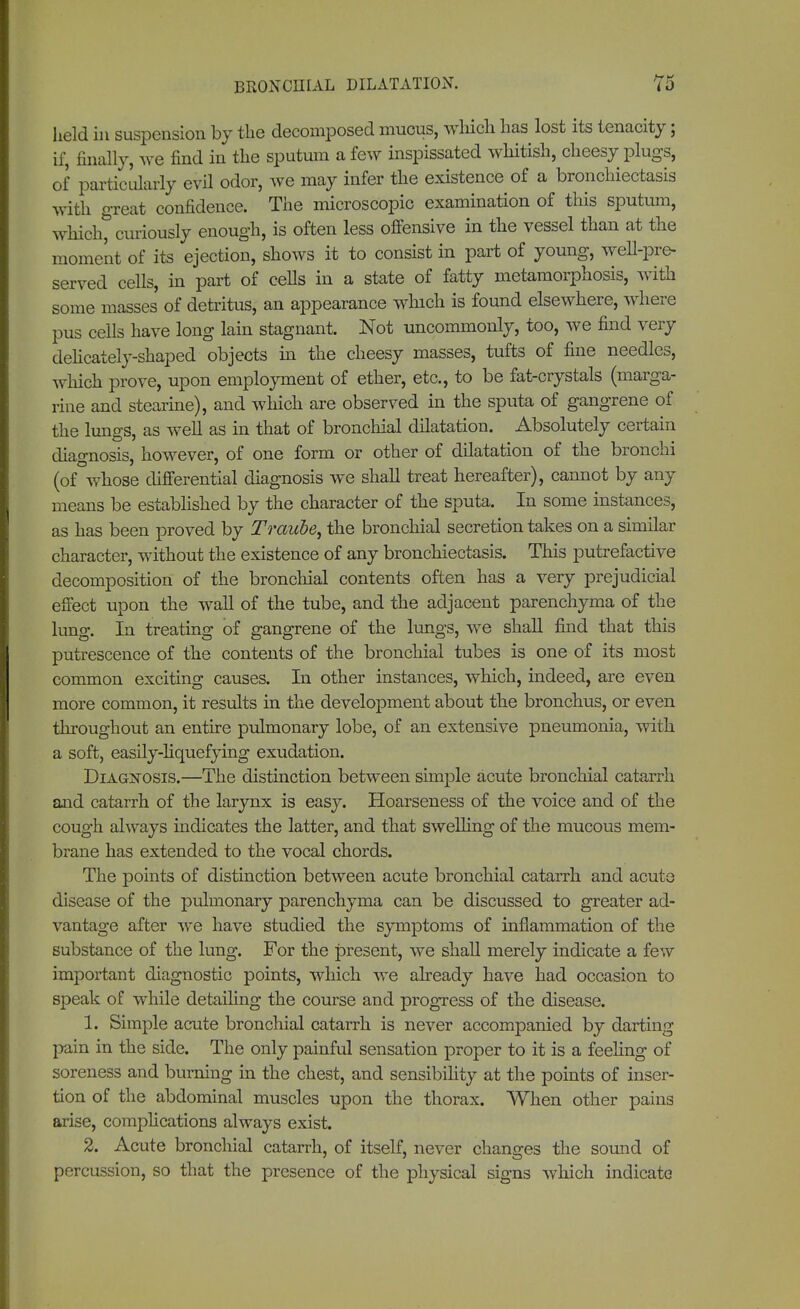 BRONCHIAL DILATATION. held in suspension by the decomposed mucus, which has lost its tenacity; if, finally, we find in the sputum a few inspissated whitish, cheesy plugs, of particularly evil odor, we may infer the existence of a bronchiectasis with great confidence. The microscopic examination of this sputum, which, curiously enough, is often less offensive in the vessel than at the moment of its ejection, shows it to consist in part of young, well-pre- served cells, in part of cells in a state of fatty metamorphosis, with some masses of detritus, an appearance which is found elsewhere, where pus cells have long lain stagnant. Not uncommonly, too, we find very delicately-shaped objects in the cheesy masses, tufts of fine needles, which prove, upon employment of ether, etc., to be fat-crystals (marga- rine and Stearine), and which are observed in the sputa of gangrene of the lungs, as well as in that of bronchial dilatation. Absolutely certain diagnosis, however, of one form or other of dilatation of the bronchi (of whose differential diagnosis we shall treat hereafter), cannot by any means be established by the character of the sputa. In some instances, as has been proved by Traube, the bronchial secretion takes on a similar character, without the existence of any bronchiectasis. This putrefactive decomposition of the bronchial contents often has a very prejudicial effect upon the wall of the tube, and the adjacent parenchyma of the lung. In treating of gangrene of the lungs, we shall find that this putrescence of the contents of the bronchial tubes is one of its most common exciting causes. In other instances, which, indeed, are even more common, it results in the development about the bronchus, or even throughout an entire pulmonary lobe, of an extensive pneumonia, with a soft, easily-liquefying exudation. Diagnosis.—The distinction between simple acute bronchial catarrh and catarrh of the larynx is easy. Hoarseness of the voice and of the cough always indicates the latter, and that swelling of the mucous mem- brane has extended to the vocal chords. The points of distinction between acute bronchial catarrh and acute disease of the pulmonary parenchyma can be discussed to greater ad- vantage after we have studied the symptoms of inflammation of the substance of the lung. For the present, we shall merely indicate a few important diagnostic points, which we already have had occasion to speak of while detailing the course and progress of the disease. 1. Simple acute bronchial catarrh is never accompanied by darting pain in the side. The only painful sensation proper to it is a feeling of soreness and burning in the chest, and sensibility at the points of inser- tion of the abdominal muscles upon the thorax. When other pains arise, complications always exist. 2. Acute bronchial catarrh, of itself, never changes the sound of percussion, so that the presence of the physical signs which indicate