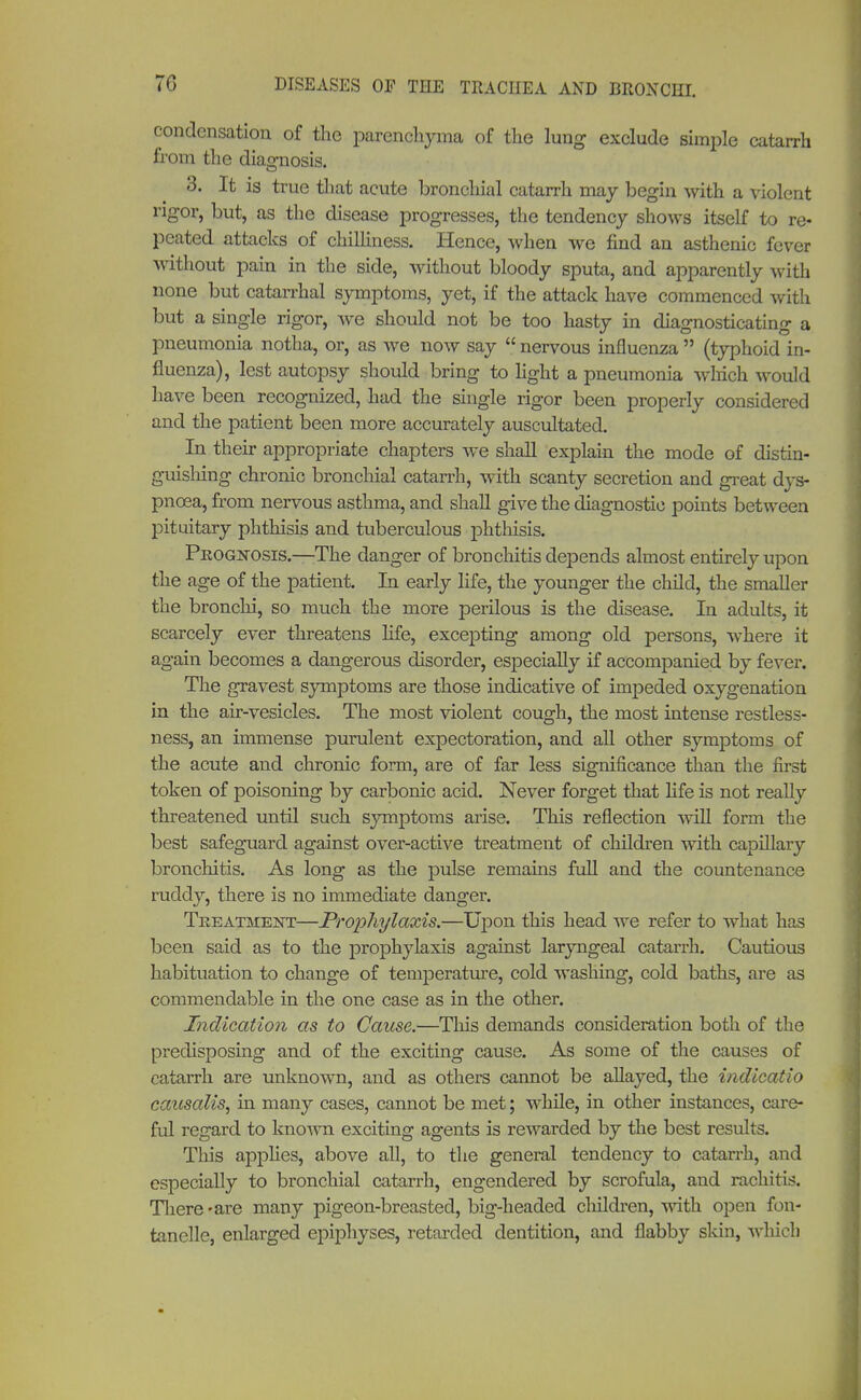 condensation of the parenchyma of the lung exclude simple catarrh from the diagnosis. 3. It is true that acute bronchial catarrh may begin with a violent rigor, but, as the disease progresses, the tendency shows itself to re- peated attacks of chilliness. Hence, when we find an asthenic fever without pain in the side, without bloody sputa, and apparently with none but catarrhal symptoms, yet, if the attack have commenced with but a single rigor, we should not be too hasty in diagnosticating a pneumonia notha, or, as we now say  nervous influenza  (typhoid in- fluenza), lest autopsy should bring to light a pneumonia winch would have been recognized, had the single rigor been properly considered and the patient been more accurately auscultated. In their appropriate chapters we shall explain the mode of distin- guishing chronic bronchial catarrh, with scanty secretion and great dys- pnoea, from nervous asthma, and shall give the diagnostic points between pituitary phthisis and tuberculous phthisis. Prognosis.—The danger of bronchitis depends almost entirely upon the age of the patient. In early life, the younger the child, the smaller the bronchi, so much the more perilous is the disease. In adults, it scarcely ever threatens life, excepting among old persons, where it again becomes a dangerous disorder, especially if accompanied by fever. The gravest symptoms are those indicative of impeded oxygenation in the air-vesicles. The most violent cough, the most intense restless- ness, an immense purulent expectoration, and all other symptoms of the acute and chronic form, are of far less significance than the first token of poisoning by carbonic acid. Never forget that life is not really threatened until such symptoms arise. This reflection will form the best safeguard against over-active treatment of children with capillary bronchitis. As long as the pulse remains full and the countenance ruddy, there is no immediate danger. Treatment—Prophylaxis.—Upon this head we refer to what has been said as to the prophylaxis against laryngeal catarrh. Cautious habituation to change of temperature, cold washing, cold baths, are as commendable in the one case as in the other. Indication as to Cause.—This demands consideration both of the predisposing and of the exciting cause. As some of the causes of catarrh are unknown, and as others cannot be allayed, the indicatio caitsalis, in many cases, cannot be met; while, in other instances, care- ful regard to known exciting agents is rewarded by the best results. This applies, above all, to the general tendency to catarrh, and especially to bronchial catarrh, engendered by scrofula, and rachitis. There - are many pigeon-breasted, big-headed children, with open fon- tanelle, enlarged epiphyses, retarded dentition, and flabby skin, which