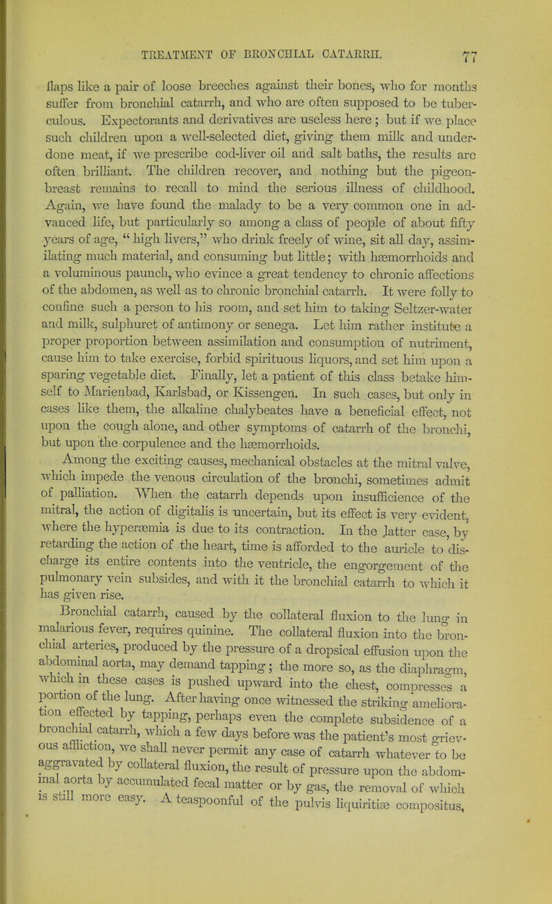 flaps like a pair of loose breeches against their bones, who for months suffer from bronchial catarrh, and who are often supposed to be tuber- culous. Expectorants and derivatives are useless here; but if we place such children upon a well-selected diet, giving them milk and under- done meat, if we prescribe cod-liver oil and salt baths, the results are often brilliant. The children recover, and nothing but the pigeon- breast remains to recall to mind the serious illness of childhood. Again, we have found the malady to be a very common one in ad- vanced life, but particularly so among a class of people of about fifty years of age,  high livers, who drink freely of wine, sit all day, assim- ilating much material, and consuming but little; with hemorrhoids and a voluminous paunch, who evince a great tendency to chronic affections of the abdomen, as well as to chronic bronchial catarrh. It were folly to confine such a person to his room, and set him to taking Seltzer-water and milk, sulphuret of antimony or senega. Let him rather institute a proper proportion between assimilation and consumption of nutriment, cause him to take exercise, forbid spirituous liquors, and set him upon a sparing vegetable diet. Finally, let a patient of this class betake him- self to Marienbad, Karlsbad, or Kissengen. In such cases, but only in cases like them, the alkaline chalybeates have a beneficial effect, not upon the cough alone, and other symptoms of catarrh of the bronchi, but upon the corpulence and the hemorrhoids. Among the exciting causes, mechanical obstacles at the mitral valve, which impede the venous circulation of the bronchi, sometimes admit of palliation. When the catarrh depends upon insufHcience of the mitral, the action of digitalis is uncertain, but its effect is very evident, where the hyperemia is due to its contraction. In the Jatter case, by retarding the action of the heart, time is afforded to the auricle to dis- charge its entire contents into the ventricle, the engorgement of the pulmonary vein subsides, and with it the bronchial catarrh to which it has given rise. Bronchial catarrh, caused by the collateral fluxion to the lung in malarious fever, requires quinine. The collateral fluxion into the bron- chial arteries, produced by the pressure of a dropsical effusion upon the abdominal aorta, may demand tapping; the more so, as the diaphragm which m these cases is pushed upward into the chest, compresses a portion of the lung. After having once witnessed the striking ameliora- tion effected by tapping, perhaps even the complete subsidence of a bronchial catarrh, which a few days before was the patient's most griev- ous affliction, we shall never permit any case of catarrh whatever to be aggravated by collateral fluxion, the result of pressure upon the abdom- inal aorta by accumulated fecal matter or by gas, the removal of which is sail more easy. A teaspoonful of the pulvis KquiÄe compositum