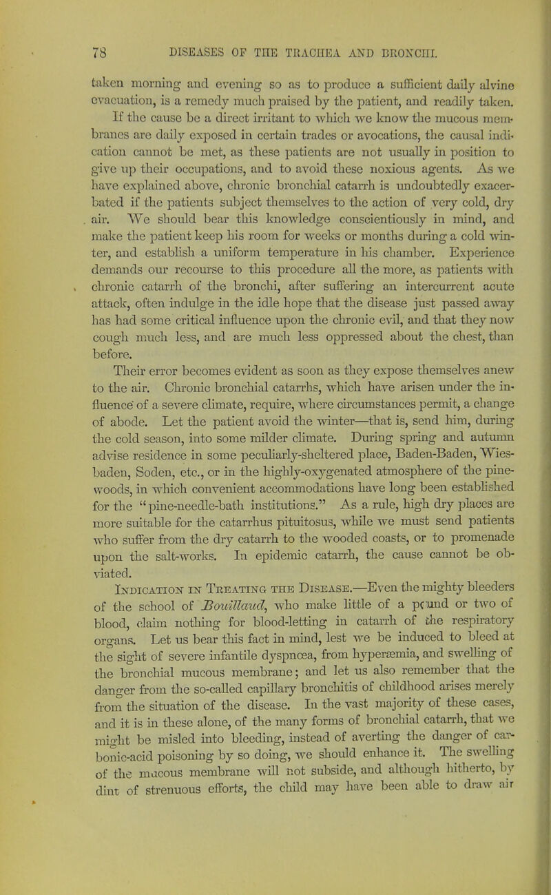 taken morning and evening so as to produce a sufficient daily alvine evacuation, is a remedy much praised by the patient, and readily taken. If the cause be a direct irritant to which we know the mucous mem- branes are daily exposed in certain trades or avocations, the causal indi- cation cannot be met, as these patients are not usually in position to give up their occupations, and to avoid these noxious agents. As we have explained above, chronic bronchial catarrh is undoubtedly exacer- bated if the patients subject themselves to the action of very cold, dry air. We should bear this knowledge conscientiously in mind, and make the patient keep his room for weeks or months during a cold win- ter, and establish a uniform temperature in his chamber. Experience demands our recourse to this procedure all the more, as patients with chronic catarrh of the bronchi, after suffering an intercurrent acute attack, often indulge in the idle hope that the disease just passed away has had some critical influence upon the chronic evil, and that they now cough much less, and are much less oppressed about the chest, than before. Their error becomes evident as soon as they expose themselves anew to the air. Chronic bronchial catarrhs, which have arisen under the in- fluence of a severe climate, require, where circumstances permit, a change of abode. Let the patient avoid the winter—that is, send him, during the cold season, into some milder climate. During spring and autumn advise residence in some peculiarly-sheltered place, Baden-Baden, Wies- baden, Soden, etc., or in the highly-oxygenated atmosphere of the pine- woods, in which convenient accommodations have long been established for the pine-needle-bath institutions. As a rule, high dry places are more suitable for the catarrhus pituitosus, while we must send patients who suffer from the dry catarrh to the wooded coasts, or to promenade upon the salt-works. In epidemic catarrh, the cause cannot be ob- viated. Indication in Treating the Disease.—Even the mighty bleeders of the school of Bouillaud, who make little of a pcund or two of blood, claim nothing for blood-letting in catarrh of the respiratory organs. Let us bear this fact in mind, lest we be induced to bleed at the sight of severe infantile dyspnoea, from hyperemia, and swelling of the bronchial mucous membrane; and let us also remember that the danger from the so-called capillary bronchitis of childhood arises merely from the situation of the disease. In the vast majority of these cases, and it is in these alone, of the many forms of bronchial catarrh, that wc might be misled into bleeding, instead of averting the danger of car- bonic-acid poisoning by so doing, we should enhance it. The swelling of the mucous membrane will not subside, and although hitherto, by dint of strenuous efforts, the child may have been able to draw air