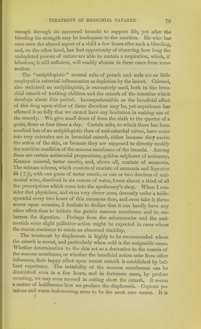 enough through its narrowed bronchi to support life, yet after the bleeding his strength may be inadequate to the exertion. He who has once seen the altered aspect of a child, a few hours after such a bleeding, and, on the other hand, has had opportunity of observing how long the undepleted powers of nature are able to sustain a respiration, which, if laborious, is still sufficient, will readily abstain in these cases from vene- section. The  antiphlogistic  neutral salts of potash and soda are as little employed in catarrhal inflammation as depletion by the lancet. Calomel, also reckoned an antiphlogistic, is extensively used, both in the bron- chial catarrh of teething children and the catarrh of the intestine which develops about this period. Incomprehensible as the beneficial effect of this drug upon either of these disorders may be, yet experience has affirmed it so fully that we cannot have any hesitation in making use of the remedy. We give small doses of from the sixth to the quarter of a grain, three or four times a day. Certain salts, to which there has been ascribed less of an antiphlogistic than of anti-catarrhal virtue, have come into very extensive use in bronchial catarrh, either because they excite the action of the skin, or because they are supposed to directly modify the nutritive condition of the mucous membrane of the bronchi. Amono- these are certain antimomal preparations, golden sulphuret of antimony, Kermes mineral, tartar emetic, and, above all, muriate of ammonia. The mistura solvens, which consists of muriate of ammonia and liquorice ää ( 3 j), with one grain of tartar emetic, or one or two drachms of anti- momal wine, dissolved in six ounces of water, forms almost a third of all the prescriptions which come into the apothecary's shop. When I con- sider that physicians, and even very clever ones, devoutly order a table- spoonful every two hours of this nauseous dose, and even take it them- selves upon occasion, I hesitate to declare that it can hardly have any other effect than to irritate the gastric mucous membrane and to em- barrass the digestion. Perhaps from the sal-ammonias and the anti- monials some slight palliative action might be expected in cases where the mucus continues to retain an abnormal viscidity. The treatment by diaphoresis is highly to be recommended where the catarrh is recent, and particularly when cold is the assignable cause. Whether determination to the skin act as a derivative to the vessels of the mucous membrane, or whether the beneficial action arise from other influences, their happy effect upon recent catarrh is established by bril- liant experience. The irritability of the mucous membranes can be diminished even in a few hours, and in fortunate cases, by profuse sweating, we may even succeed in cutting short the catarrh. It seems a matter of indifference how we produce the diaphoresis. Copious po- tations and warm bed-covering seem to be the most sure means. It is 7