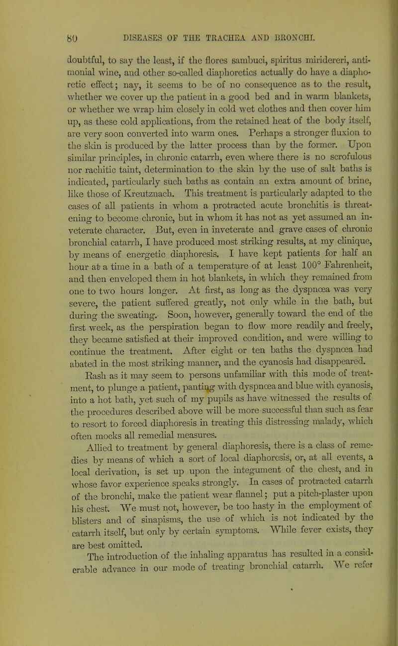 doubtful, to say the least, if the flores sambuci, Spiritus miridereri, anti- monial wine, and other so-called diaphoretics actually do have a diapho- retic effect; nay, it seems to be of no consequence as to the result, whether we cover up the patient in a good bed and in warm blankets, or whether we wrap him closely in cold wet clothes and then cover him up, as these cold applications, from the retained heat of the body itself, are very soon converted into warm ones. Perhaps a stronger fluxion to the skin is produced by the latter process than by the former. Upon similar principles, in chronic catarrh, even where there is no scrofulous nor rachitic taint, determination to the skin by the use of salt baths is indicated, particularly such baths as contain an extra amount of brine, like those of Kreutznach. This treatment is particularly adapted to the cases of all patients in whom a protracted acute bronchitis is threat- ening to become chronic, but in whom it has not as yet assumed an in- veterate character. But, even in inveterate and grave cases of chronic bronchial catarrh, I have produced most striking results, at my clinique, by means of energetic diaphoresis. I have kept patients for half an hour at a time in a bath of a temperature of at least 100° Fahrenheit, and then enveloped them in hot blankets, in which they remained from one to two hours longer. At first, as long as the dyspnoea was very severe, the patient suffered greatly, not only while in the bath, but during the sweating. Soon, however, generally toward the end of the first week, as the perspiration began to flow more readily and freely, they became satisfied at their improved condition, and were willing to continue the treatment. After eight or ten baths the dyspnoea had abated in the most striking manner, and the cyanosis had disappeared. Rash as it may seem to persons unfamiliar with this mode of treat- ment, to plunge a patient, panting with dyspnoea and blue with cyanosis, into a hot bath, yet such of my pupils as have witnessed the results of the procedures described above will be more successful than such as fear to resort to forced diaphoresis in treating this distressing malady, which often mocks all remedial measures. Allied to treatment by general diaphoresis, there is a class of reme- dies by means of which a sort of local diaphoresis, or, at all events, a local derivation, is set up upon the integument of the chest, and in Avhose favor experience speaks strongly. In cases of protracted catarrh of the bronchi, make the patient wear flannel; put a pitch-plaster upon his chest. We must not, however, be too hasty in the employment of blisters and of sinapisms, the use of which is not indicated by the catarrh itself, but only by certain symptoms. While fever exists, they are best omitted. The introduction of the inhaling apparatus has resulted in a consid- erable advance in our mode of treating bronchial catarrh. We refer