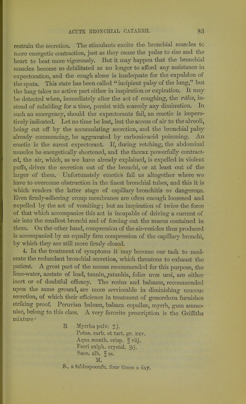 restrain the secretion. The stimulants excite the bronchial muscles tc more energetic contraction, just as they cause the pulse to rise and the heart to beat more vigorously. But it may happen that the bronchial muscles become so debilitated as no longer to afford any assistance in expectoration, and the cough alone is inadequate for the expulsion of the sputa. This state has been called  incipient palsy of the lung, but the lung takes no active part either in inspiration or expiration. It may be detected when, immediately after the act of coughing, the rales, in- stead of subsiding for a time, persist with scarcely any diminution. In such an emergency, should the expectorants fail, an emetic is impera- tively indicated. Let no time be lost, lest the access of air to the alveoli, being cut off by the accumulating secretion, and the bronchial palsy already commencing, be aggravated by carbonic-acid poisoning. An emetic is the surest expectorant. If, during retching, the abdominal muscles be energetically shortened, and the thorax powerfully contract- ed, the air, which, as we have already explained, is expelled in violent puffs, drives the secretion out of the bronchi, or at least out of the larger of them. Unfortunately emetics fail us altogether where we have to overcome obstruction in the finest bronchial tubes, and this it is which renders the latter stage of capillary bronchitis so dangerous. Even firmly-adhering croup membranes are often enough loosened and expelled by the act of vomiting; but an inspiration of twice the force of that which accompanies this act is incapable of driving a current of air into the smallest, bronchi and of forcing out the mucus contained in them. On the other hand, compression of the air-vesicles thus produced is accompanied by an equally firm compression of the capillary bronchi, by which they are still more firmly closed. 4. In the treatment of symptoms it may become our task to mod- erate the redundant bronchial secretion, which threatens to exhaust the patient. A great part of the means recommended for this purpose, the lime-water, acetate of lead, tannin, ratanhia, folise uvas ursi, are either inert or of doubtful efficacy. The resins and balsams, recommended upon the same ground, are more serviceable in diminishing mucous secretion, of which their efficience in treatment of gonorrhoea furnishes striking proof. Peruvian balsam, balsam copaibas, myrrh, gum ammo- niac, belong to this class. A very favorite prescription is the Griffiths mixture• I? Myrrha pulv. 3j. Potas. carb. et tart. gr. xxv. Aqua menth. crisp. § viij. Ferri sulph. crystal. Sacc. alb. § ss. M. S., a tablespoonftu four times a day.