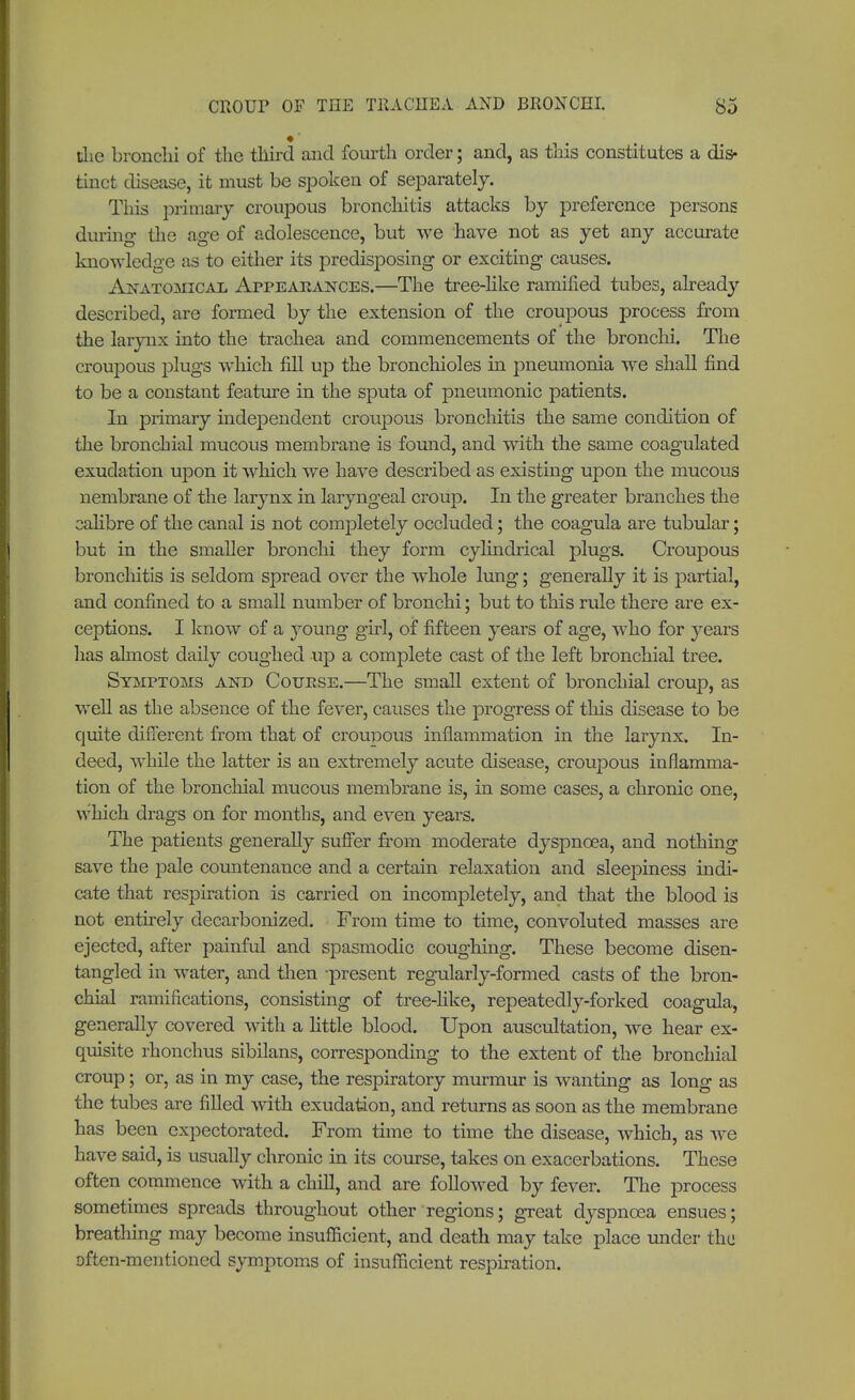 die bronchi of the third and fourth order; and, as this constitutes a dis- tinct disease, it must be spoken of separately. This primary croupous bronchitis attacks by preference persons during- the age of adolescence, but we have not as yet any accurate knowledge as to either its predisposing or exciting causes. Anatomical Appearances.—The tree-like ramified tubes, already described, are formed by the extension of the croupous process from the larynx into the trachea and commencements of the bronchi. The croupous plugs which fill up the bronchioles in pneumonia we shall find to be a constant feature in the sputa of pneumonic patients. In primary independent croupous bronchitis the same condition of the bronchial mucous membrane is found, and with the same coagulated exudation upon it which we have described as existing upon the mucous nembrane of the larynx in laryngeal croup. In the greater branches the calibre of the canal is not completely occluded; the coagula are tubular; but in the smaller bronchi they form cylindrical plugs. Croupous bronchitis is seldom spread over the whole lung; generally it is partial, and confined to a small number of bronchi; but to this rule there are ex- ceptions. I know of a }roung girl, of fifteen years of age, who for years has almost daily coughed up a complete cast of the left bronchial tree. Symptoms and Coupse.—The small extent of bronchial croup, as well as the absence of the fever, causes the progress of this disease to be quite different from that of croupous inflammation in the larynx. In- deed, while the latter is an extremely acute disease, croupous inflamma- tion of the bronchial mucous membrane is, in some cases, a chronic one, which drags on for months, and even years. The patients generally suffer from moderate dyspnoea, and nothing save the pale countenance and a certain relaxation and sleepiness indi- cate that respiration is carried on incompletely, and that the blood is not entirely decarbonized. From time to time, convoluted masses are ejected, after painful and spasmodic coughing. These become disen- tangled in water, and then present regularly-formed casts of the bron- chial ramifications, consisting of tree-like, repeatedly-forked coagula, generally covered with a little blood. Upon auscultation, we hear ex- quisite rhonchus sibilans, corresponding to the extent of the bronchial croup; or, as in my case, the respiratory murmur is wanting as long as the tubes are filled with exudation, and returns as soon as the membrane has been expectorated. From time to time the disease, which, as Ave have said, is usually chronic in its course, takes on exacerbations. These often commence with a chill, and are followed by fever. The process sometimes spreads throughout other regions; great dyspnoea ensues; breathing may become insufficient, and death may take place under the often-mentioned symptoms of insufficient respiration.