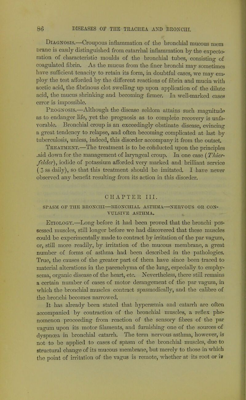Diagnosis.—Croupous inflammation of the bronchial mucous mem Drane is easily distinguished from catarrhal inflammation by the expecto- ration of characteristic moulds of the bronchial tubes, consisting of coagulated fibrin. As the mucus from the finer bronchi may sometimes have sufficient tenacity to retain its form, in doubtful cases, we may em- ploy the test afforded by the different reactions of fibrin and mucin with acetic acid, the fibrinous clot swelling up upon application of the dilute acid, the mucus shrinking and becoming firmer. In well-marked cases error is impossible. Prognosis.—Although the disease seldom attains such magnitude as to endanger life, yet the prognosis as to complete recovery is unfa- vorable. Bronchial croup is an exceedingly obstinate disease, evincing a great tendency to relapse, and often becoming complicated at last by tuberculosis, unless, indeed, this disorder accompany it from the outset. Treatment.—The treatment is to be conducted upon the principles .aid down for the management of laryngeal croup. In one case (Thier- felder), iodide of potassium afforded very marked and brilliant service ( 3 ss daily), so that this treatment should be imitated. I have never observed any benefit resulting from its action in this disorder. CHAPTER III. SPASM OF THE BRONCHI—BRONCHIAL ASTHMA—NERVOUS OR CON- VULSIVE ASTHMA. Etiology.—Long before it had been proved that the bronchi pos- sessed muscles, still longer before we had discovered that these muscles could be experimentally made to contract by irritation of the par vagum, or, still more readily, by irritation of the mucous membrane, a great number of forms of asthma had been described in the pathologies. True, the causes of the greater part of them have since been traced to material alterations in the parenchyma of the lung, especially to emphy- sema, organic disease of the heart, etc. Nevertheless, there still remains a certain number of cases of motor derangement of the par vagum, in which the bronchial muscles contract spasmodically, and the calibre of the bronchi becomes narrowed. It has already been stated that hyperasmia and catarrh are often accompanied by contraction of the bronchial muscles, a reflex phe- nomenon proceeding from reaction of the sensory fibres of the par vagum upon its motor filaments, and furnishing one of the sources of dyspnoea in bronchial catarrh. The term nervous asthma, however, is not to be applied to cases of spasm of the bronchial muscles, due to structural change of its mucous membrane, but merely to those in which the point of irritation of the vagus is remote, whether at its root or in