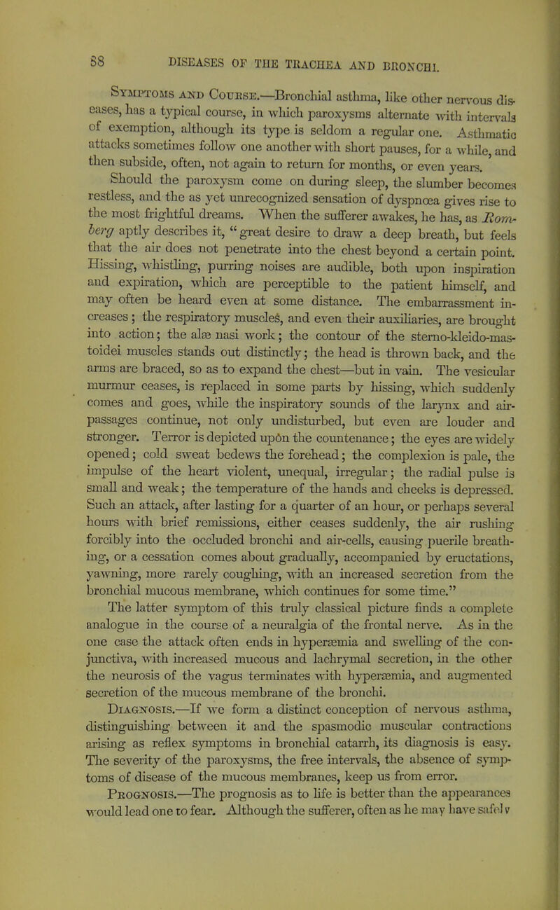 Symptoms and Couese.—Bronchial asthma, like other nervous dis- eases, has a typical course, in winch paroxysms alternate with intervals of exemption, although its type is seldom a regular one. Asthmatic attacks sometimes follow one another with short pauses, for a while and then subside, often, not again to return for months, or even years. Should the paroxysm come on during sleep, the slumber becomes restless, and the as yet unrecognized sensation of dyspnoea gives rise to the most frightful dreams. When the sufferer awakes, he has, as Mow- berg aptly describes it, great desire to draw a deep breath, but feels that the air does not penetrate into the chest beyond a certain point. Hissing, whistling, purring noises are audible, both upon inspiration and expiration, which are perceptible to the patient himself, and may often be heard even at some distance. The embarrassment in- creases ; the respiratory muscles, and even their auxiliaries, are brought into action; the alas nasi work; the contour of the sterno-kleido-mas- toidei muscles stands out distinctly; the head is throw back, and the arms are braced, so as to expand the chest—but in vain. The vesicular murmur ceases, is replaced in some parts by hissing, which suddenly comes and goes, while the inspiratory sounds of the larynx and air- passages continue, not only undisturbed, but even are louder and stronger. Terror is depicted upon the countenance; the eyes are widely opened; cold sweat bedews the forehead; the complexion is pale, the impulse of the heart violent, unequal, irregular; the radial pulse is small and weak; the temperature of the hands and cheeks is depressed. Such an attack, after lasting for a quarter of an hour, or perhaps several hours with brief remissions, either ceases suddenly, the air rushing forcibly into the occluded bronchi and air-cells, causing puerile breath- ing, or a cessation comes about gradually, accompanied by eructations, yawning, more rarely coughing, with an increased secretion from the bronchial mucous membrane, which continues for some time. The latter symptom of this truly classical picture finds a complete analogue in the course of a neuralgia of the frontal nerve. As in the one case the attack often ends in kyperasrnia and swelling of the con- junctiva, with increased mucous and lachrymal secretion, in the other the neurosis of the vagus terminates with hyperemia, and augmented secretion of the mucous membrane of the bronchi. Diagnosis.—If we form a distinct conception of nervous asthma, distinguishing between it and the spasmodic muscular contractions arising as reflex symptoms in bronchial catarrh, its diagnosis is easy. The severity of the paroxysms, the free intervals, the absence of symp- toms of disease of the mucous membranes, keep us from error. Peognosis.—The prognosis as to life is better than the appearances would lead one to fear. Although the sufferer, often as he may have safe) v*