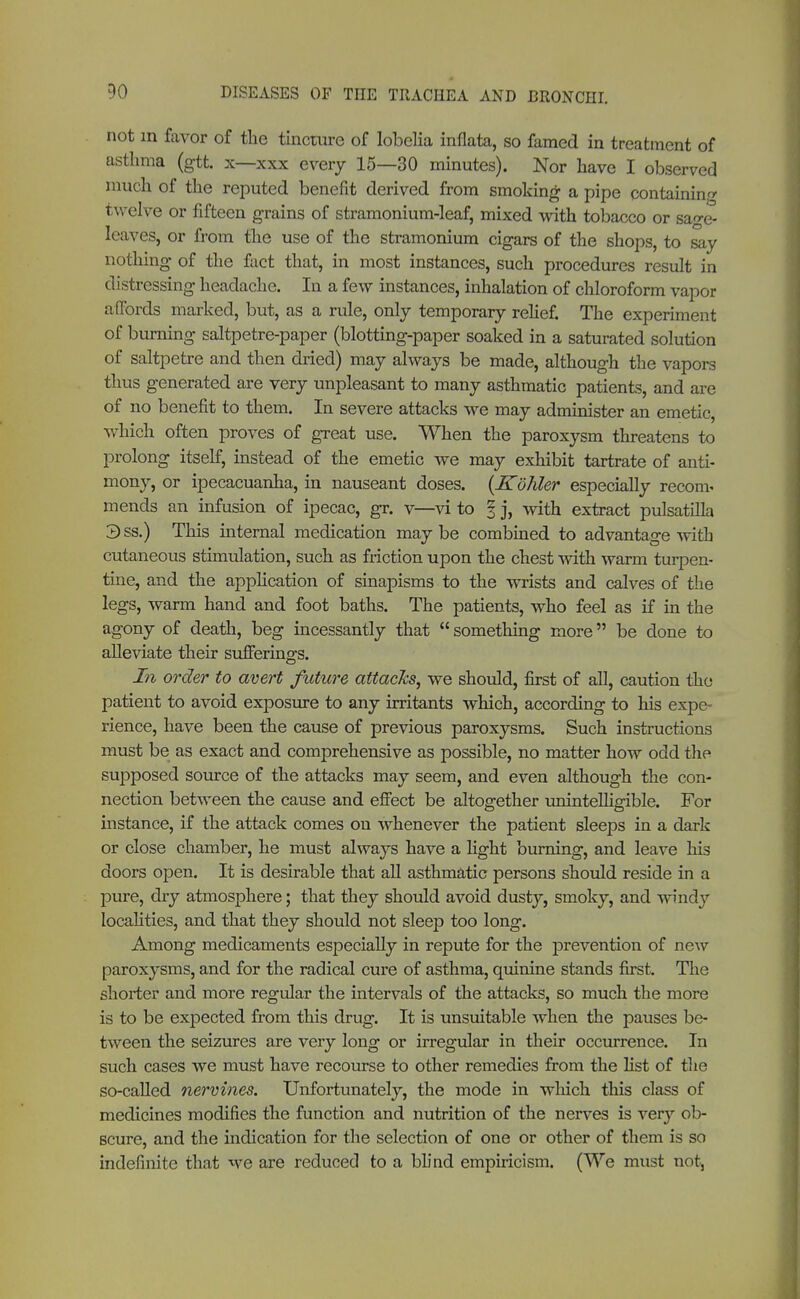not in favor of the tincture of lobelia inflata, so famed in treatment of asthma (gtt. x—xxx every 15—30 minutes). Nor have I observed much of the reputed benefit derived from smoking a pipe containing twelve or fifteen grains of stramonium-leaf, mixed with tobacco or sao-e- leaves, or from the use of the stramonium cigars of the shops, to say nothing of the fact that, in most instances, such procedures result in distressing headache. In a few instances, inhalation of chloroform vapor affords marked, but, as a rule, only temporary relief. The experiment of burning saltpetre-paper (blotting-paper soaked in a saturated solution of saltpetre and then dried) may always be made, although the vapors thus generated are very unpleasant to many asthmatic patients, and are of no benefit to them. In severe attacks we may administer an emetic, which often proves of great use. When the paroxysm threatens to prolong itself, instead of the emetic we may exhibit tartrate of anti- mony, or ipecacuanha, in nauseant doses. {Köhler especially reconv mends an infusion of ipecac, gr. v—vi to % j, with extract Pulsatilla 3ss.) This internal medication maybe combined to advantage with cutaneous stimulation, such as friction upon the chest with warm turpen- tine, and the application of sinapisms to the wrists and calves of the legs, warm hand and foot baths. The patients, who feel as if in the agony of death, beg incessantly that  something more be done to alleviate their sufferings. In order to avert future attacks, we should, first of all, caution the patient to avoid exposure to any irritants which, according to his expe- rience, have been the cause of previous paroxysms. Such instructions must be as exact and comprehensive as possible, no matter how odd the supposed source of the attacks may seem, and even although the con- nection between the cause and effect be altogether unintelligible. For instance, if the attack comes on whenever the patient sleeps in a dark or close chamber, he must always have a light burning, and leave his doors open. It is desirable that all asthmatic persons should reside in a pure, dry atmosphere; that they should avoid dusty, smoky, and windy localities, and that they should not sleep too long. Among medicaments especially in repute for the prevention of new paroxysms, and for the radical cure of asthma, quinine stands first. The shorter and more regular the intervals of the attacks, so much the more is to be expected from this drug. It is unsuitable when the pauses be- tween the seizures are very long or irregular in their occurrence. In such cases we must have recourse to other remedies from the list of the so-called nervines. Unfortunately, the mode in which this class of medicines modifies the function and nutrition of the nerves is very ob- scure, and the indication for the selection of one or other of them is so indefinite that we are reduced to a blind empiricism. (We must not,