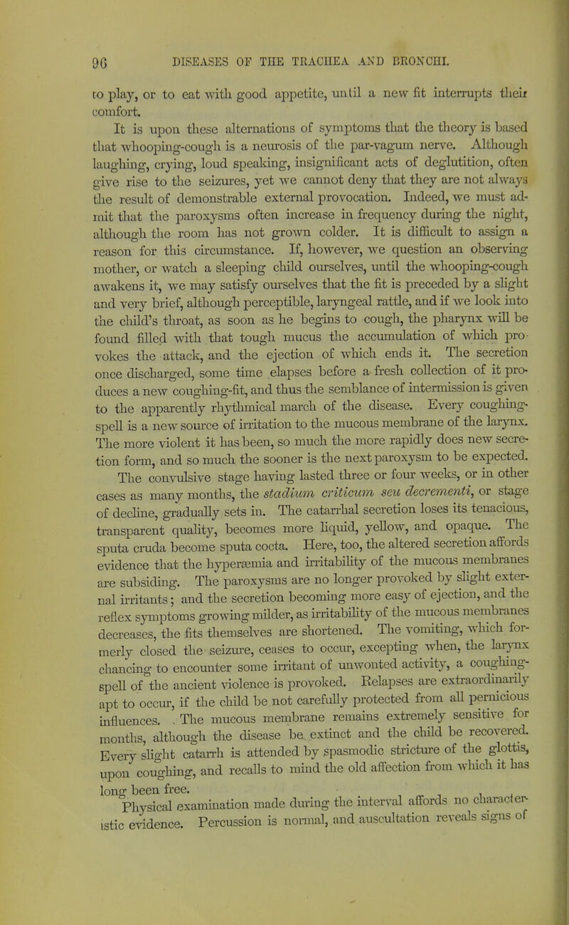 to play, or to eat with good appetite, until a new fit interrupts then- comfort. It is upon these alternations of symptoms that the theory is based that whooping-cough is a neurosis of the par-vagum nerve. Although laughing, crying, loud speaking, insignificant acts of deglutition, often give rise to the seizures, yet we cannot deny that they are not alway3 the result of demonstrable external provocation. Indeed, we must ad- mit that the paroxysms often increase in frequency during the night, although the room has not grown colder. It is difficult to assign a reason for this circumstance. If, however, we question an observing mother, or watch a sleeping child ourselves, until the whooping-cough awakens it, we may satisfy ourselves that the fit is preceded by a slight and very brief, although perceptible, laryngeal rattle, and if we look into the child's throat, as soon as he begins to cough, the pharynx will be found filled with that tough mucus the accumulation of which pro vokes the attack, and the ejection of which ends it. The secretion once discharged, some time elapses before a fresh collection of it pro- duces a new coughing-fit, and thus the semblance of intermission is given to the apparently rhythmical march of the disease. Every coughing* spell is a new source of irritation to the mucous membrane of the larynx. The more violent it has been, so much the more rapidly does new secre- tion form, and so much the sooner is the next paroxysm to be expected. The convulsive stage having lasted three or four weeks, or in other cases as many months, the stadium criticum seu decrementi, or stage of decline, gradually sets in. The catarrhal secretion loses its tenacious, transparent quality, becomes more liquid, yellow, and opaque. The sputa cruda become sputa cocta. Here, too, the altered secretion affords evidence that the hyperasmia and irritability of the mucous membranes are subsiding. The paroxysms are no longer provoked by slight exter- nal irritants; and the secretion becoming more easy of ejection, and the reflex symptoms growing milder, as irritabihty of the mucous membranes decreases, the fits themselves are shortened. The vomiting, which for- merly closed the seizure, ceases to occur, excepting when, the larynx chancing to encounter some irritant of unwonted activity, a coughing. spell of the ancient violence is provoked. Relapses are extraordinarüy apt to occur, if the child be not carefully protected from aU pernicious influences. . The mucous membrane remains extremely sensitive for months, although the disease be extinct and the child be recovered. Every slight catarrh is attended by spasmodic stricture of the glottis, upon coughing, and recalls to mind the old affection from which it has long been free. / , , Physical examination made during the interval affords no character- istic evidence. Percussion is normal, and auscultation reveals signs of