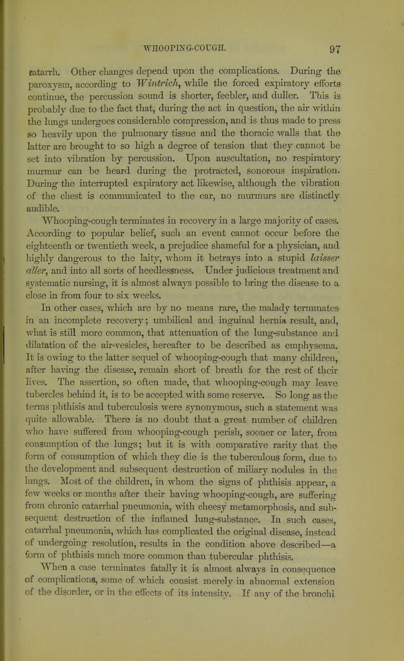 catarrh. Other changes depend upon the complications. During the paroxysm, according to Wintrich, while the forced expiratory efforts continue, the percussion sound is shorter, feebler, and duller. This is probably due to the fact that, during the act in question, the air within the lungs undergoes considerable compression, and is thus made to press so heavily upon the pulmonary tissue and the thoracic Avails that the latter are brought to so high a degree of tension that they cannot be set into vibration by percussion. Upon auscultation, no respiratory murmur can be heard during the protracted, sonorous inspiration. During the interrupted expiratory act likewise, although the vibration of the chest is communicated to the ear, no murmurs are distinctly audible. Whooping-cough terminates in recovery in a large majority of cases. According to popular belief, such an event cannot occur before the eighteenth or twentieth week, a prejudice shameful for a physician, and highly dangerous to the laity, whom it betrays into a stupid laisser aller, and into all sorts of heedlessness. Under judicious treatment and systematic nursing, it is almost always possible to bring the disease to a close in from four to six weeks. In other cases, which are by no means rare, the malady terminates in an incomplete recovery; umbilical and inguinal hernia result, and, what is still more common, that attenuation of the lung-substance and dilatation of the air-vesicles, hereafter to be described as emphysema. It is owing to the latter sequel of whooping-cough that many children, after having the disease, remain short of breath for the rest of their lives. The assertion, so often made, that whooping-cough may leave tubercles behind it, is to be accepted with some reserve. So long as the terms phthisis and tuberculosis were synonymous, such a statement was quite allowable. There is no doubt that a great number of children who have suffered from whooping-cough perish, sooner or later, from consumption of the lungs; but it is with comparative rarity that the form of consumption of which they die is the tuberculous form, due to the development and subsequent destruction of miliary nodules in the lungs. Most of the children, in whom the signs of phthisis appear, a few weeks or months after their having whooping-cough, are suffering from chronic catarrhal pneumonia, with cheesy metamorphosis, and sub- sequent destruction of the inflamed lung-substance. In such cases, catarrhal pneumonia, which has complicated the original disease, instead of undergoing resolution, results in the condition above described—a form of phthisis much more common than tubercular phthisis. When a case terminates fatally it is almost always in consequence of complications, some of which consist merely in abnormal extension of the disorder, or in the effects of its intensity. If any of the bronchi