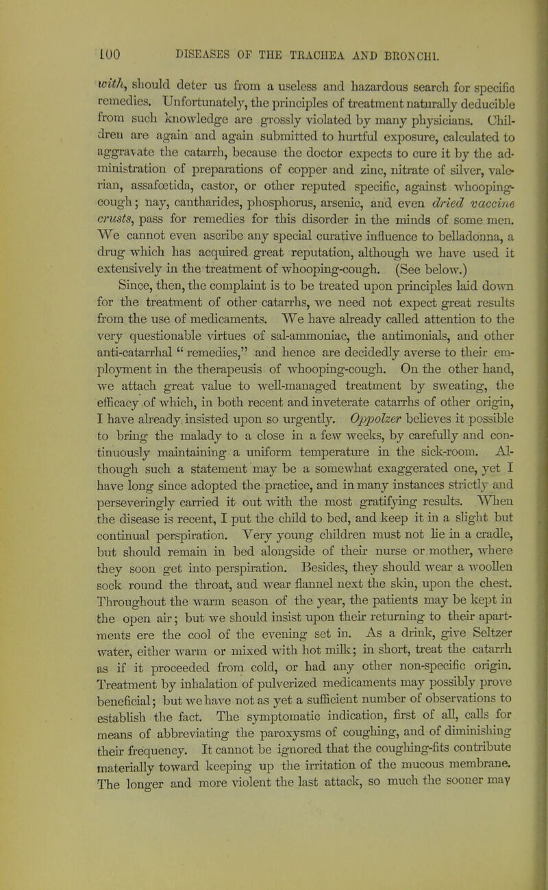 with, should deter us from a useless and hazardous search for specifio remedies. Unfortunately, the principles of treatment naturally deducible from such knowledge are grossly violated by many physicians. Chil- dren are again and again submitted to hurtful exposure, calculated to aggravate the catarrh, because the doctor expects to cure it by the ad- ministration of preparations of copper and zinc, nitrate of silver, vale- rian, assafcetida, castor, or other reputed specific, against whooping- cough ; nay, cantharides, phosphorus, arsenic, and even dried vaccine crusts, pass for remedies for this disorder in the minds of some men. We cannot even ascribe any special curative influence to belladonna, a drug which has acquired great reputation, although we have used it extensively in the treatment of whooping-cough. (See below.) Since, then, the complaint is to be treated upon principles laid down for the treatment of other catarrhs, we need not expect great results from the use of medicaments. We have already called attention to the very questionable virtues of sal-ammoniac, the antimonials, and other anti-catarrhal  remedies, and hence are decidedly averse to their em- ployment in the therapeusis of whooping-cough. On the other hand, we attach great value to well-managed treatment by sweating, the efficacy of which, in both recent and inveterate catarrhs of other origin, I have already, insisted upon so urgently. Oppolzer believes it possible to bring the malady to a close in a few weeks, by carefully and con- tinuously maintaining a uniform temperature in the sick-room. Al- though such a statement may be a somewhat exaggerated one, yet I have long since adopted the practice, and in many instances strictly and perseveringly carried it' out with the most gratifjdng results. When the disease is recent, I put the child to bed, and keep it in a slight but continual perspiration. Very young children must not lie in a cradle, but should remain in bed alongside of their nurse or mother, where they soon get into perspiration. Besides, they should wear a woollen sock round the throat, and wear flannel next the skin, upon the chest. Throughout the warm season of the year, the patients may be kept in the open air; but we should insist upon their returning to their apart- ments ere the cool of the evening set in. As a drink, give Seltzer water, either warm or mixed with hot milk; in short, treat the catarrh as if it proceeded from cold, or had any other non-specific origin. Treatment by inhalation of pulverized medicaments may possibly prove beneficial; but we have not as yet a sufficient number of observations to establish the fact. The symptomatic indication, first of all, calls for means of abbreviating the paroxysms of coughing, and of diminishing their frequency. It cannot be ignored that the coughing-fits contribute materially toward keeping up the irritation of the mucous membrane. The longer and more violent the last attack, so much the sooner may