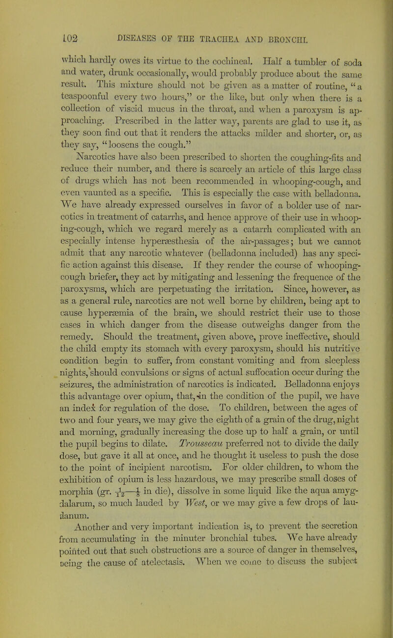 which hardly owes its virtue to the cochineal. Half a tumbler of soda and water, drunk occasionally, would probably produce about the same result. This mixture should not be given as a matter of routine,  a teaspoonful every two hours, or the like, but only when there is a collection of viscid mucus in the throat, and when a paroxysm is ap- proacliing. Prescribed in the latter way, parents are glad to use it, as they soon find out that it renders the attacks milder and shorter, or, as they say, loosens the cough. Narcotics have also been prescribed to shorten the coughing-fits and reduce their number, and there is scarcely an article of this large class of drugs which has not been recommended in whooping-cough, and even vaunted as a specific. This is especially the case with belladonna. We have already expressed ourselves in favor of a bolder use of nar- cotics in treatment of catarrhs, and hence approve of their use in whoop- ing-cough, which we regard merely as a catarrh complicated with an especially intense hyperesthesia of the air-passages; but we cannot admit that any narcotic whatever (belladonna included) has any speci- fic action against this disease. If they render the course of whooping- cough briefer, they act by mitigating and lessening the frequence of the paroxysms, which are perpetuating the irritation. Since, however, as as a general rule, narcotics are not well borne by children, being apt to cause hyperemia of the brain, we should restrict their use to those cases in which danger from the disease outweighs danger from the remedy. Should the treatment, given above, prove ineffective, should the child empty its stomach with every paroxysm, should his nutritive condition begin to suffer, from constant vomiting and from sleepless nights, should convulsions or signs of actual suffocation occur during the seizures, the administration of narcotics is indicated. Belladonna enjoys this advantage over opium, that, «in the condition of the pupil, we have an index for regulation of the dose. To children, between the ages of two and four years, we may give the eighth of a grain of the drug, night and morning, gradually increasing the dose up to half a grain, or until the pupil begins to dilate. Trousseau preferred not to divide the daily dose, but gave it all at once, and he thought it useless to push the dose to the point of incipient narcotism. For older children, to whom the exhibition of opium is less hazardous, we may prescribe small doses of morphia (gr. ^—J- in die), dissolve in some liquid like the aqua amyg- dalarum, so much lauded by West, or we may give a few drops of lau- danum. Another and very important indication is, to prevent the secretion from accumulating in the minuter bronchial tubes. We have already pointed out that such obstructions are a source of danger in themselves, oeino* the cause of atelectasis. When we come to discuss the subiect