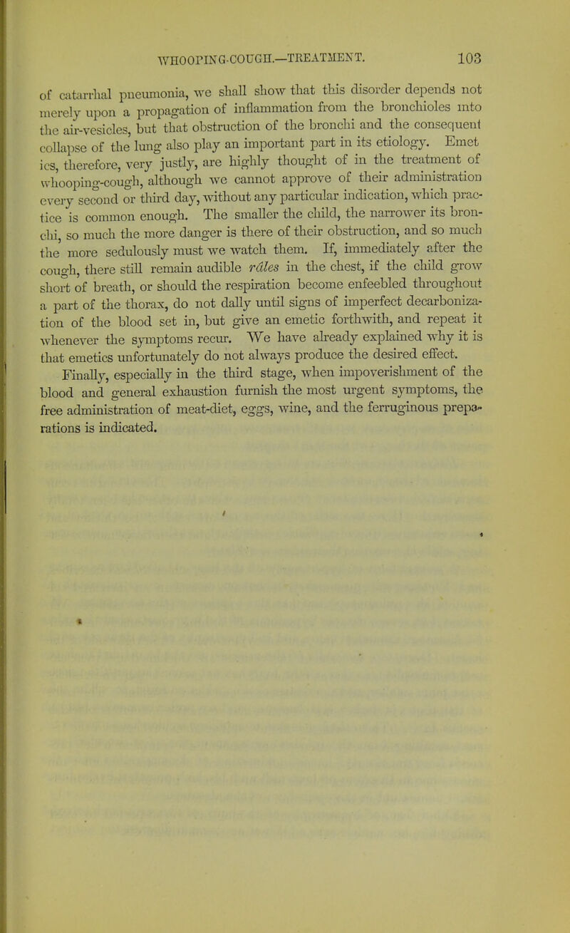 of catarrhal pneumonia, we shall show that this disorder depends not merely upon a propagation of inflammation from the bronchioles into the air-vesicles, but that obstruction of the bronchi and the consequent collapse of the lung also play an important part in its etiology. Emet ics, therefore, very justly, are highly thought of in the treatment of whooping-cough, although we cannot approve of their administration every second or third day, without any particular indication, which prac- tice is common enough. The smaller the child, the narrower its bron- chi, so much the more danger is there of their obstruction, and so much the more sedulously must we watch them. If, immediately after the cough, there still remain audible rdles in the chest, if the child grow short of breath, or should the respiration become enfeebled throughout a part of the thorax, do not dally until signs of imperfect decarboniza- tion of the blood set hi, but give an emetic forthwith, and repeat it whenever the symptoms recur. We have already explained why it is that emetics unfortunately do not always produce the desired effect. Finally, especially in the third stage, when impoverishment of the blood and general exhaustion furnish the most urgent symptoms, the free administration of meat-diet, eggs, wine, and the ferruginous prepa- rations is indicated.