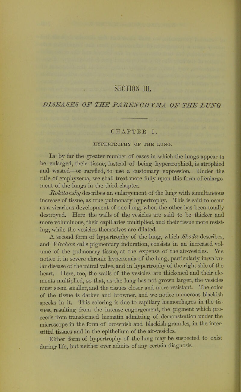 SECTION III. DISEASES OF THE PARENCHYMA OF THE LUNG OHAPTEE I. HYPERTROPHY OP THE LTOfG. In by far the greater number of cases in which the lungs appear tu be enlarged, their tissue, instead of being hypertrophied, is atrophied and wasted—or rarefied, to use a customary expression. Under the title of emphysema, we shall treat more fully upon this form of enlarge- ment of the lungs in the third chapter. HoMtansJcy describes an enlargement of the lung with simultaneous increase of tissue, as true pulmonary hypertrophy. This is said to occur as a vicarious development of one lung, when the other has been totally destroyed. Here the walls of the vesicles are said to be thicker and more voluminous, their capillaries multiplied, and their tissue more resist- ing, while the vesicles themselves are dilated. A second form of hypertrophy of the lung, which SJcoda describes, and Virchow calls pigmentary induration, consists in an increased vol- ume of the pulmonary tissue, at the expense of the air-vesicles. We notice it in severe chronic hyperemia of the lung, particularly in< valvu- lar disease of the mitral valve, and in hypertrophy of the right side of the heart. Here, too, the walls of the vesicles are thickened and their ele- ments multiplied, so that, as the lung has not grown larger, the vesicles must seem smaller, and the tissues closer and more resistant. The color of the tissue is darker and browner, and we notice numerous blackish specks in it. This coloring is due to capillary hEemorrhages in the tis- sues, resulting from the intense engorgement, the pigment which pro- ceeds from transformed heematin admitting of demonstration under the microscope in the form of brownish and blackish granules, in the inter- stitial tissues and in the epithelium of the air-vesicles. Either form of hypertrophy of the lung may be suspected to exist during life, but neither ever admits of any certain diagnosis.