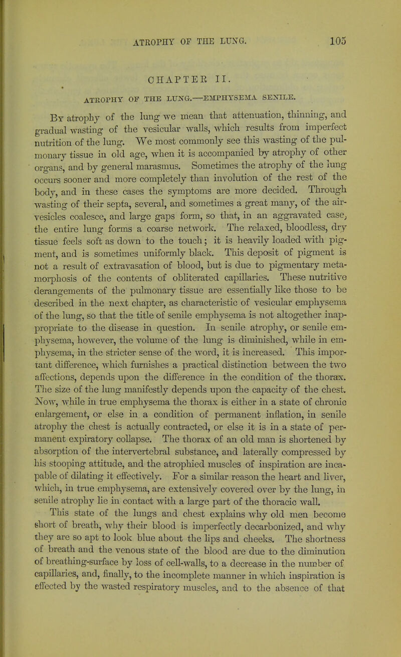 CHAPTER II. ATKOPHY OF THE LUNG.—EMPHYSEMA SENILE. By atrophy of the lung we mean that attenuation, thinning, and gradual wasting of the vesicular walls, which results from imperfect nutrition of the lung. We most commonly see this wasting of the pul- monary tissue in old age, when it is accompanied by atrophy of other organs, and by general marasmus. Sometimes the atrophy of the lung occurs sooner and more completely than involution of the rest of the body, and in these cases the symptoms are more decided. Through wasting of their septa, several, and sometimes a great many, of the air- vesicles coalesce, and large gaps form, so that, in an aggravated case, the entire lung forms a coarse network. The relaxed, bloodless, dry tissue feels soft as down to the touch; it is heavily loaded with pig- ment, and is sometimes uniformly black. This deposit of pigment is not a result of extravasation of blood, but is due to pigmentary meta- morphosis of the contents of obliterated caj>illaries. These nutritive derangements of the pulmonary tissue are essentially like those to be described in the next chapter, as characteristic of vesicular emphysema of the lung, so that the title of senile emphysema is not altogether inap- propriate to the disease in question. In senile atrophy, or senile em- physema, however, the volume of the lung is diminished, while in em- physema, in the stricter sense of the word, it is increased. This impor- tant difference, which furnishes a practical distinction between the two affections, depends upon the difference in the condition of the thorax. The size of the lung manifestly depends upon the capacity of the chest. Now, while in true emphysema the thorax is either in a state of chronic enlargement, or else in a condition of permanent inflation, in senile atrophy the chest is actually contracted, or else it is in a state of per- manent expiratory collapse. The thorax of an old man is shortened by absorption of the intervertebral substance, and laterally compressed by his stooping attitude, and the atrophied muscles of inspiration are inca- pable of dilating it effectively. For a similar reason the heart and liver, which, in true emphysema, are extensively covered over by the lung, in senile atrophy lie in contact with a large part of the thoracic wall. This state of the lungs and chest explains why old men become short of breath, why their blood is imperfectly decarbonized, and why they are so apt to look blue about the hps and cheeks. The shortness of breath and the venous state of the blood are due to the diminution of breathing-surface by loss of cell-walls, to a decrease in the number of capillaries, and, finally, to the incomplete manner in which inspiration is effected by the wasted respiratory muscles, and to the absence of that
