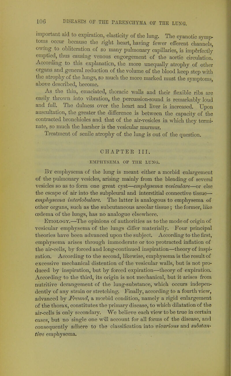 important aid to expiration, elasticity of the lung. The cyanotic symp- toms occur because the right heart, having fewer efferent channels, owing to obliteration of so many pulmonary capillaries, is imperfectly emptied, thus causing venous engorgement of the aortic circulation. According to this explanation, the more unequally atrophy of other organs and general reduction of the volume of the blood keep step with the atrophy of the lungs, so much the more marked must the symptoms, above described, become. As the thin, emaciated, thoracic walls and their flexible ribs are easily thrown into vibration, the percussion-sound is remarkably loud and full. The dulness over the heart and liver is increased. Upon auscultation, the greater the difference is between the capacity of the contracted bronchioles and that of the air-vesicles in which they termi- nate, so much the harsher is the vesicular murmur. Treatment of senile atrophy of the lung is out of the question. CHAPTER III. EMPHYSEMA OE THE LTTNG. By emphysema of the lung is meant either a morbid enlargement of the pulmonary vesicles, arising mainly from the blending of several vesicles so as to form one great cyst—emphysema vesiculare—or else the escape of air into the subpleural and interstitial connective tissue— emphysema interlobulare. The latter is analogous to emphysema of other organs, such as the subcutaneous areolar tissue; the former, like oedema of the lungs, has no analogue elsewhere. Etiology.—The opinions of authorities as to the mode of origin of vesicular emphysema of the lungs differ materially. Four principal theories have been advanced upon the subject. According to the first, emphysema arises through immoderate or too protracted inflation of the air-cells, by forced and long-continued inspiration—theory of inspi- ration. According to the second, likewise, emphysema is the result of excessive mechanical distention of the vesicular walls, but is not pro- duced by inspiration, but by forced expiration—theory of expiration. According to the third, its origin is not mechanical, but it arises from nutritive derangement of the lung-substance, which occurs indepen- dently of any strain or stretching. Finally, according to a fourth view, advanced by Freund, a morbid condition, namely a rigid enlargement of the thorax, constitutes the primary disease, to which dilatation of the air-cells is only secondary. We believe each view to be true in certain cases, but no single one will account for all forms of the disease, and consequently adhere to the classification into vicarious and substan- tive emphysema.