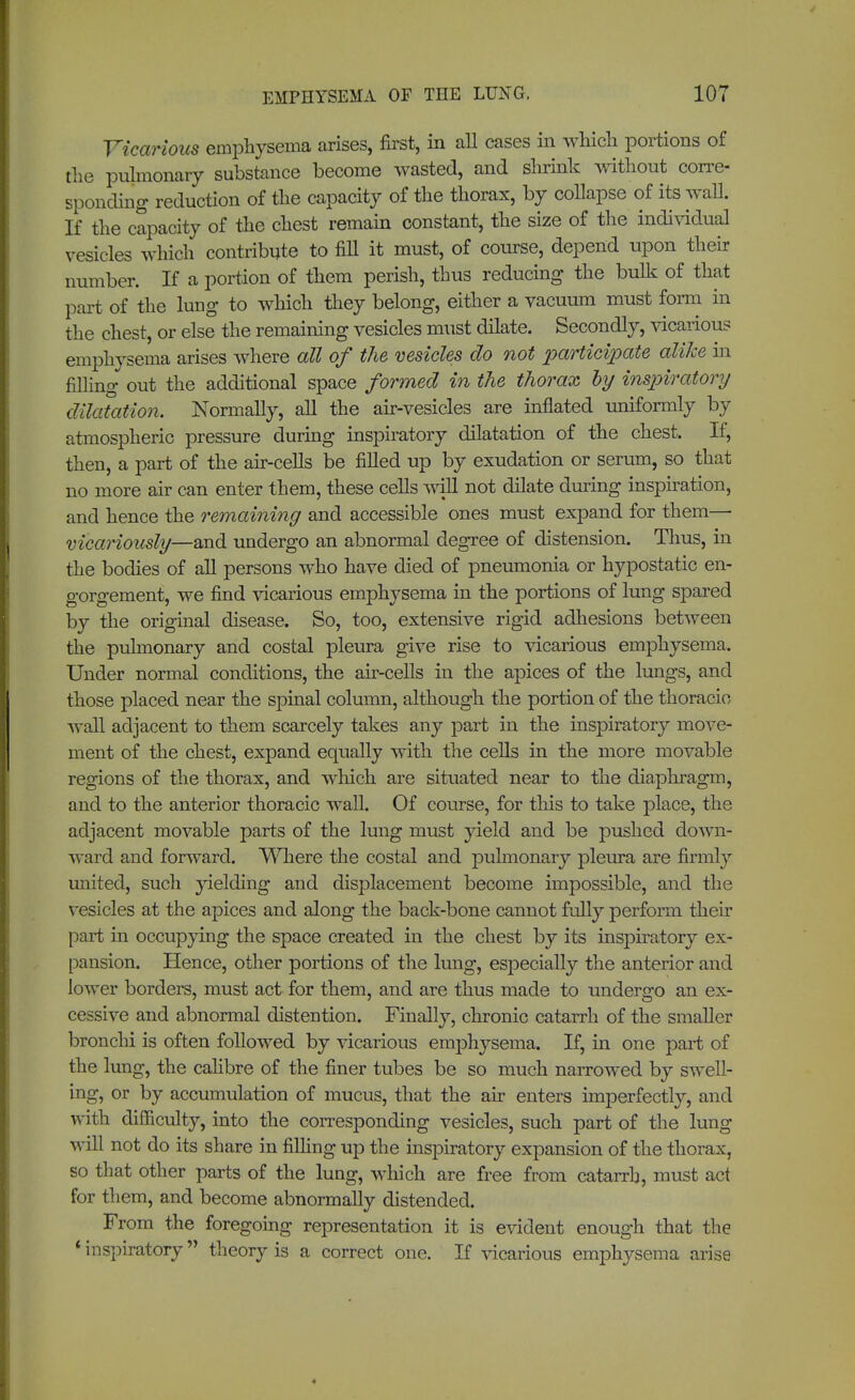 Vicarious emphysema arises, first, in all cases in which portions of the pulmonary substance become wasted, and shrink without corre- sponding reduction of the capacity of the thorax, by collapse of its wall. If the capacity of the chest remain constant, the size of the individual vesicles which contribute to fill it must, of course, depend upon their number. If a portion of them perish, thus reducing the bulk of that part of the lung to which they belong, either a vacuum must form in the chest, or else the remaining vesicles must dilate. Secondly, vicarious emphysema arises where all of the vesicles do not participate alike in filling out the additional space formed in the thorax by inspiratory dilatation. Normally, all the air-vesicles are inflated uniformly by atmospheric pressure during inspiratory dilatation of the chest. If, then, a part of the air-cells be filled up by exudation or serum, so that no more air can enter them, these cells will not dilate during inspiration, and hence the remaining and accessible ones must expand for them— vicariously—and undergo an abnormal degree of distension. Thus, in the bodies of all persons who have died of pneumonia or hypostatic en- gorgement, we find vicarious emphysema in the portions of lung spared by the original disease. So, too, extensive rigid adhesions between the pulmonary and costal pleura give rise to vicarious emphysema. Under normal conditions, the air-cells in the apices of the lungs, and those placed near the spinal column, although the portion of the thoracic wall adjacent to them scarcely takes any part in the inspiratory move- ment of the chest, expand equally with the cells in the more movable regions of the thorax, and which are situated near to the diaphragm, and to the anterior thoracic wall. Of course, for this to take place, the adjacent movable parts of the lung must yield and be pushed down- ward and forward. Where the costal and pulmonary pleura are firmly united, such yielding and displacement become impossible, and the vesicles at the apices and along the back-bone cannot fully perform their part in occupying the space created in the chest by its inspiratory ex- pansion. Hence, other portions of the lung, especially the anterior and lower borders, must act for them, and are thus made to undergo an ex- cessive and abnormal distention. Finally, chronic catarrh of the smaller bronchi is often followed by vicarious emphysema. If, in one part of the lung, the calibre of the finer tubes be so much narrowed by swell- ing, or by accumulation of mucus, that the air enters imperfectly, and with difficulty, into the corresponding vesicles, such part of the lung will not do its share in filling up the inspiratory expansion of the thorax, so that other parts of the lung, which are free from catarrh, must act for them, and become abnormally distended. From the foregoing representation it is evident enough that the * inspiratory theory is a correct one. If vicarious emphysema arise