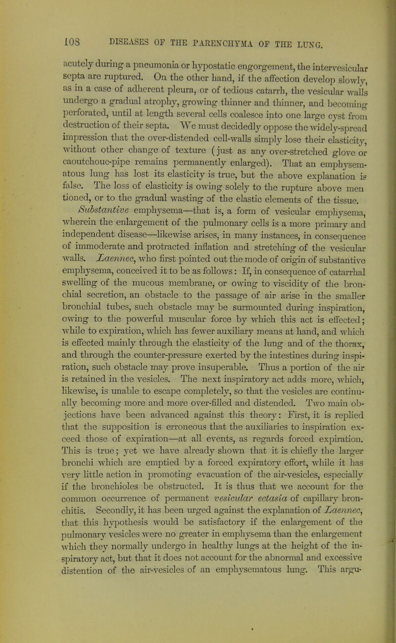 acutely during a pneumonia or hypostatic engorgement, the intervosicular septa are ruptured. On the other hand, if the affection develop slowly, as in a case of adherent pleura, or of tedious catarrh, the vesicular walls undergo a gradual atrophy, growing thinner and thinner, and becoming perforated, until at length several cells coalesce into one large cyst from destruction of their septa. We must decidedly oppose the widely-spread impression that the over-distended cell-walls simply lose their elasticity, without other change of texture (just as any over-stretched glove or caoutchouc-pipe remains permanently enlarged). That an emphysem- atous lung has lost its elasticity is true, but the above explanation is false. The loss of elasticity is owing solely to the rupture above men tioned, or to the gradual wasting of the elastic elements of the tissue. Substantive emphysema—that is, a form of vesicular emphysema, wherein the enlargement of the pulmonary cells is a more primary and independent disease—likewise arises, in many instances, in consequence of immoderate and protracted inflation and stretching of the vesicular walls. Zaemiec, who first pointed out the mode of origin of substantive emphysema, conceived it to be as follows: If, in consequence of catarrhal swelling of the mucous membrane, or owing to viscidity of the bron- chial secretion, an obstacle to the passage of air arise in the smaller bronchial tubes, such obstacle may be surmounted during inspiration, owing to the powerful muscular force by which this act is effected; while to expiration, which has fewer auxiliary means at hand, and which is effected maiuly through the elasticity of the lung and of the thorax, and through the counter-pressure exerted by the intestines during inspi- ration, such obstacle may prove insuperable. Thus a portion of the air is retained in the vesicles. The next inspiratory act adds more, which, likewise, is unable to escape completely, so that the vesicles are continu- ally becoming more and more over-filled and distended. Two main ob- jections have been advanced against this theory: First, it is replied that the supposition is erroneous that the auxiliaries to inspiration ex- ceed those of expiration—at all events, as regards forced expiration. This is true; yet we have already shown that it is chiefly the larger bronchi which are emptied by a forced expiratory effort, while it has very little action in promoting evacuation of the air-vesicles, especially if the bronchioles be obstructed. It is thus that we account for the common occurrence of permanent vesicular ectasia of capillary bron- chitis. Secondly, it has been urged against the explanation of Laennec^ that this hypothesis would be satisfactory if the enlargement of the pulmonary vesicles were no greater in emphysema than the enlargement which they normally undergo in healthy lungs at the height of the in- spiratory act, but that it does not account for the abnormal and excessive distention of the air-vesicles of an emphysematous lung. This argu-