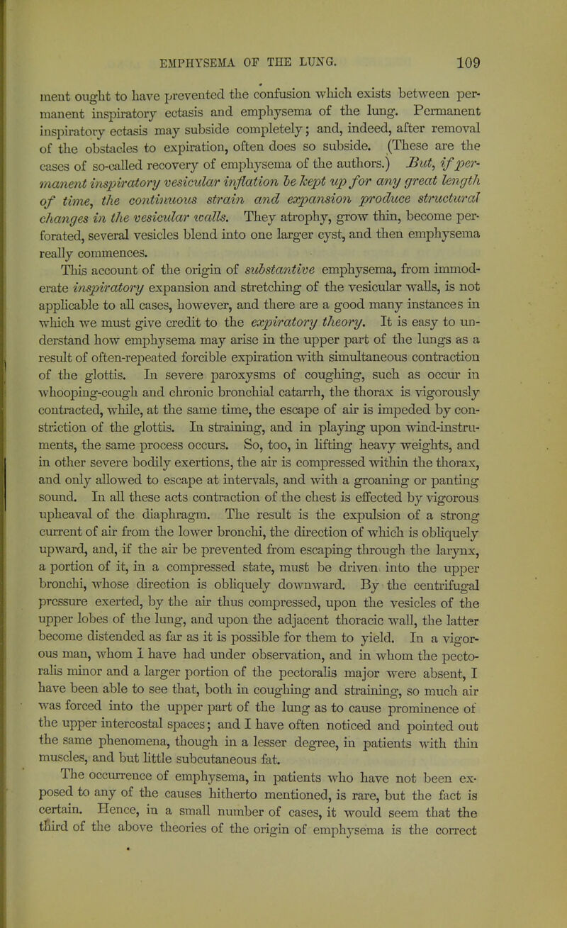 0 ineiit onglit to have prevented the confusion winch exists between per- manent inspiratory ectasis and emphysema of the lung. Permanent inspiratory ectasis may subside completely; and, indeed, after removal of the obstacles to expiration, often does so subside. (These are the cases of so-called recovery of emphysema of the authors.) But, if per- manent inspiratory vesicular inflation he kept up for any great length of time, the continuous strain and expansion produce structural changes in the vesicular icalls. They atrophy, grow thin, become per- forated, several vesicles blend into one larger cyst, and then emphysema really commences. This account of the origin of substantive emphysema, from immod- erate inspiratory expansion and stretching of the vesicular walls, is not applicable to all cases, however, and there are a good many instances in which we must give credit to the expiratory theory. It is easy to un- derstand how emphysema may arise in the upper part of the lungs as a result of often-repeated forcible expiration with simultaneous contraction of the glottis. In severe paroxysms of coughing, such as occur in whooping-cough and chronic bronchial catarrh, the thorax is vigorously contracted, while, at the same time, the escape of air is impeded by con- striction of the glottis. In straining, and in playing upon wind-instru- ments, the same process occurs. So, too, in lifting heavy weights, and in other severe bodily exertions, the air is compressed within the thorax, and only allowed to escape at intervals, and with a groaning or panting sound. In all these acts contraction of the chest is effected by vigorous upheaval of the diaphragm. The result is the expulsion of a strong current of air from the lower bronchi, the direction of winch is obliquely upAvard, and, if the air be prevented from escaping through the larynx, a portion of it, in a compressed state, must be driven into the upper bronchi, whose direction is obliquely downward. By the centrifugal pressure exerted, by the air thus compressed, upon the vesicles of the upper lobes of the lung, and upon the adjacent thoracic wall, the latter become distended as far as it is possible for them to yield. In a vigor- ous man, whom 1 have had under observation, and in whom the pecto- ralis minor and a larger portion of the pectoralis major were absent, I have been able to see that, both in coughing and straining, so much air was forced into the upper part of the lung as to cause prominence of the upper intercostal spaces; and I have often noticed and pointed out the same phenomena, though in a lesser degree, in patients with thin muscles, and but little subcutaneous fat. The occurrence of emphysema, in patients who have not been ex- posed to any of the causes hitherto mentioned, is rare, but the fact is certain. Hence, in a small number of cases, it would seem that the tnird of the above theories of the origin of emphysema is the correct